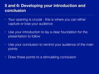 5 and 6: Developing your introduction and
conclusion
• Your opening is crucial - this is where you can either
capture or lose your audience
• Use your introduction to lay a clear foundation for the
presentation to follow
• Use your conclusion to remind your audience of the main
points
• Draw these points to a stimulating conclusion
 