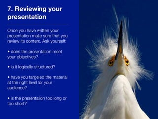 7. Reviewing your
presentation
Once you have written your
presentation make sure that you
review its content. Ask yourself:
• does the presentation meet
your objectives?
• is it logically structured?
• have you targeted the material
at the right level for your
audience?
• is the presentation too long or
too short?
 