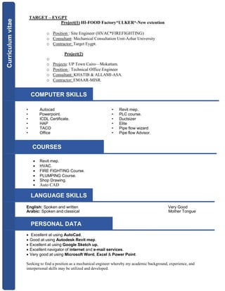 TARGET – EYGPT
Project(1) HI-FOOD Factory*ULKER*-New extention
o Position : Site Engineer (HVAC*FIREFIGHTING)
o Consultant: Mechanical Consultation Unit-Azhar University
o Contractor: Target Eygpt.
Project(2)
o
o Projects: UP Town Cairo—Mokattam.
o Position : Technical Office Engineer
o Consultant: KHATIB & ALLAMI-ASA.
o Contractor: EMAAR-MISR.
• Autocad • Revit mep.
• Powerpoint. • PLC course.
• ICDL Certificate. • Ductsizer
• HAP • Elite
• TACO • Pipe flow wizard
• Office • Pipe flow Advisor.
 Revit mep.
 HVAC.
 FIRE FIGHTING Course.
 PLUMPING Course.
 Shop Drawing.
 Auto CAD
English: Spoken and written Very Good
Arabic: Spoken and classical Mother Tongue
 Excellent at using AutoCad.
 Good at using Autodesk Revit mep.
 Excellent at using Google Sketch up.
 Excellent navigator of internet and e-mail services.
 Very good at using Microsoft Word, Excel & Power Point 
Seeking to find a position as a mechanical engineer whereby my academic background, experience, and
interpersonal skills may be utilized and developed.
Curriculumvitae
Curriculumvitae
LANGUAGE SKILLS
COMPUTER SKILLS
COURSES
PERSONAL DATA
 