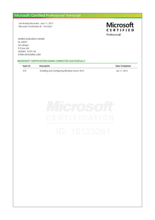 Last Activity Recorded : June 11, 2013
Microsoft Certification ID : 10123261
AHMED IZZALDIEN O ADAM
AL-HAYET
ha'l-alhayet
P.O box 263
JEDDAH, 81941 SA
A7MD.3IZ@GMAIL.COM
MICROSOFT CERTIFICATION EXAMS COMPLETED SUCCESSFULLY :
Exam ID Description Date Completed
410 Installing and Configuring Windows Server 2012 Jun 11, 2013
 