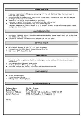CAREER ACHIEVEMENTS
 Successful implementation of “Paperless accounting” in Kronos with the help of digital stamping, results in
saving 200 pages per day.
 Setting Standards for the payment of Utility invoices through dept. P-card ensuring timely and swift payment
resulting in less/no involvement of AP.
 Transition of End –to-End AP process from AU, NZ and SG.
 Successful completion of remote VM transitions for Columbia and Argentina.
 3 Productivity and 1 accuracy Award during first 4 months of go live.
"I am there" award for the month of October 2013, for providing excellent service as business operator, people
developer and value creator.
ACADEMIC QUALIFICATION
 Successfully completed B.Com (Hons) from Deen Dayal Upadhyaya College. (UNIVERSITY OF DELHI) in the
year 2012 securing II Division.
 Successfully completed 10+2 from CBSE in the year 2009 with 80% marks.
SOFTWARE SKILLSET
 OS Expertise: Windows 98, 2000, XP, 2003, Vista, Windows 7
 Package known: MS-Office. Excel- Vlookup, Hlookup, Pivot etc.
 ERP system- SAP. Oracle 11i & SAP
KEY STRENGTHS
 Passion for healthy competition and ability to maintain good working relations with internal customers and
stake holders.
 Strong work ethics and sense of responsibility.
 Creativity, Innovation & Conceptual Learning;.
 Self-Starter, multiple work handling and ability to work with minimal directions.
PERSONAL INTEREST
 Touring and Photography.
 Playing Cricket and Chess.
 Listening music & Watching Movies.
PERSONAL INFORMATION
Father’s Name: Mr. Ajay Sharma
Date of Birth: 04th April, 1992
Permanent Address: H.No. 1654/8, Kath Mandi, Rewari (HR.) 123401
Current Address: #472, 1st Floor, Sec 21, Gurgaon (Hr.)
Place:
 