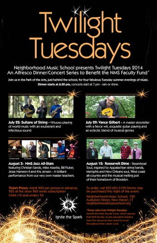 Ignite the Spark!
Neighborhood Music School presents Twilight Tuesdays 2014
An Alfresco Dinner/Concert Series to Benefit the NMS Faculty Fund*
Join us in the Park of the Arts, just behind the school, for four fabulous Tuesday summer evenings of music.
Dinner starts at 6:30 pm, concerts start at 7 pm - rain or shine.
July 22: Sultans of String - Virtuoso playing
of world music with an exuberant and
infectious sound
July 29: Vance Gilbert - A master storyteller
with a fierce wit, exquisite guitar playing and
an eclectic blend of musical genres
August 5:  NMS Jazz All-Stars
featuring Christian Sands, Mike Assetta, Bill Fluker,
Jesse Hameen II and Kris Jensen - A brilliant
performance from our very own master teachers.
August 12: Roosevelt Dime - Steamboat
Soul, inspired by Appalachian string bands,
Memphis and New Orleans soul, West coast
alt-country and the musical melting pot
of their hometown of Brooklyn.
Ticket Prices: Adult $20 per person in advance;
$25 at the door $60 series subscription
Child (12 and under) $5
To order, call 203.624.5189 Dinner may
be purchased the night of the event.
Neighborhood Music School, 100
Audubon Street, New Haven, CT 
neighborhoodmusicschool.org
*Ticket sales from Twilight Tuesdays
benefit the NMS Faculty Fund, which assures
that NMS faculty, as arts education leaders,
have the resources they need to excel
throughout their career cycle.
Twilight
Tuesdays
 