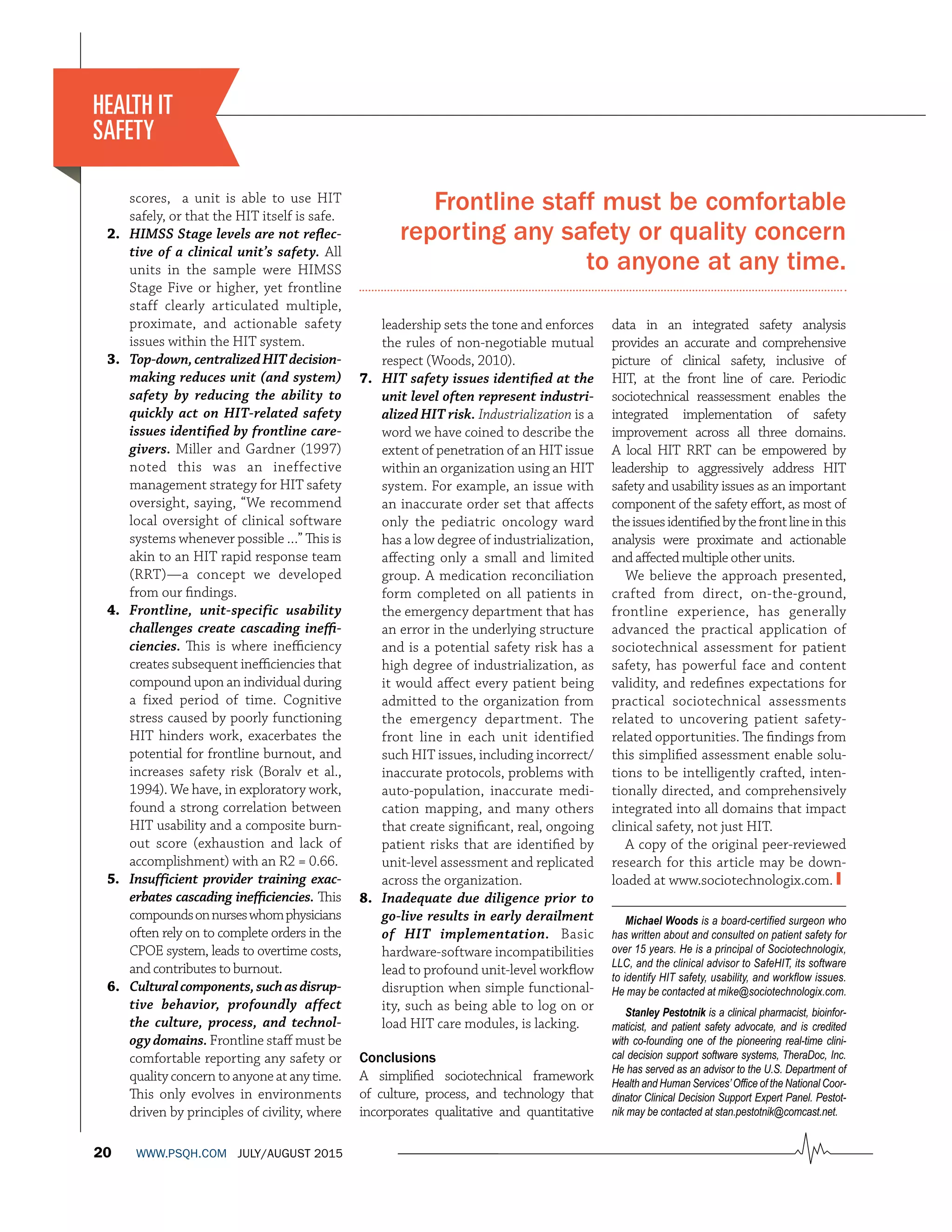 20 WWW.PSQH.COM JULY/AUGUST 2015
scores, a unit is able to use HIT
safely, or that the HIT itself is safe.
2. HIMSS Stage levels are not reﬂec-
tive of a clinical unit’s safety. All
units in the sample were HIMSS
Stage Five or higher, yet frontline
staff clearly articulated multiple,
proximate, and actionable safety
issues within the HIT system. 
3. Top-down,centralizedHITdecision-
making reduces unit (and system)
safety by reducing the ability to
quickly act on HIT-related safety
issues identiﬁed by frontline care-
givers. Miller and Gardner (1997)
noted this was an ineffective
management strategy for HIT safety
oversight, saying, “We recommend
local oversight of clinical software
systems whenever possible …” This is
akin to an HIT rapid response team
(RRT)—a concept we developed
from our ﬁndings.
4. Frontline, unit-specific usability
challenges create cascading ineﬃ-
ciencies. This is where ineﬃciency
creates subsequent ineﬃciencies that
compound upon an individual during
a fixed period of time. Cognitive
stress caused by poorly functioning
HIT hinders work, exacerbates the
potential for frontline burnout, and
increases safety risk (Boralv et al.,
1994). We have, in exploratory work,
found a strong correlation between
HIT usability and a composite burn-
out score (exhaustion and lack of
accomplishment) with an R2 = 0.66.
5. Insufficient provider training exac-
erbates cascading ineﬃciencies. This
compoundsonnurseswhomphysicians
often rely on to complete orders in the
CPOE system, leads to overtime costs,
and contributes to burnout.
6. Culturalcomponents,suchasdisrup-
tive behavior, profoundly affect
the culture, process, and technol-
ogy domains. Frontline staﬀ must be
comfortable reporting any safety or
quality concern to anyone at any time.
This only evolves in environments
driven by principles of civility, where
leadership sets the tone and enforces
the rules of non-negotiable mutual
respect (Woods, 2010).
7. HIT safety issues identiﬁed at the
unit level often represent industri-
alized HIT risk. Industrialization is a
word we have coined to describe the
extent of penetration of an HIT issue
within an organization using an HIT
system. For example, an issue with
an inaccurate order set that aﬀects
only the pediatric oncology ward
has a low degree of industrialization,
aﬀecting only a small and limited
group. A medication reconciliation
form completed on all patients in
the emergency department that has
an error in the underlying structure
and is a potential safety risk has a
high degree of industrialization, as
it would aﬀect every patient being
admitted to the organization from
the emergency department. The
front line in each unit identified
such HIT issues, including incorrect/
inaccurate protocols, problems with
auto-population, inaccurate medi-
cation mapping, and many others
that create signiﬁcant, real, ongoing
patient risks that are identiﬁed by
unit-level assessment and replicated
across the organization.
8. Inadequate due diligence prior to
go-live results in early derailment
of HIT implementation. Basic
hardware-software incompatibilities
lead to profound unit-level workﬂow
disruption when simple functional-
ity, such as being able to log on or
load HIT care modules, is lacking.
Conclusions
A simpliﬁed sociotechnical framework
of culture, process, and technology that
incorporates qualitative and quantitative
HEALTH IT
SAFETY
data in an integrated safety analysis
provides an accurate and comprehensive
picture of clinical safety, inclusive of
HIT, at the front line of care. Periodic
sociotechnical reassessment enables the
integrated implementation of safety
improvement across all three domains.
A local HIT RRT can be empowered by
leadership to aggressively address HIT
safety and usability issues as an important
component of the safety eﬀort, as most of
theissuesidentiﬁedbythefrontlineinthis
analysis were proximate and actionable
and aﬀected multiple other units.
We believe the approach presented,
crafted from direct, on-the-ground,
frontline experience, has generally
advanced the practical application of
sociotechnical assessment for patient
safety, has powerful face and content
validity, and redeﬁnes expectations for
practical sociotechnical assessments
related to uncovering patient safety-
related opportunities. The ﬁndings from
this simpliﬁed assessment enable solu-
tions to be intelligently crafted, inten-
tionally directed, and comprehensively
integrated into all domains that impact
clinical safety, not just HIT.
A copy of the original peer-reviewed
research for this article may be down-
loaded at www.sociotechnologix.com. ❙
Michael Woods is a board-certified surgeon who
has written about and consulted on patient safety for
over 15 years. He is a principal of Sociotechnologix,
LLC, and the clinical advisor to SafeHIT, its software
to identify HIT safety, usability, and workflow issues.
He may be contacted at mike@sociotechnologix.com.
Stanley Pestotnik is a clinical pharmacist, bioinfor-
maticist, and patient safety advocate, and is credited
with co-founding one of the pioneering real-time clini-
cal decision support software systems, TheraDoc, Inc.
He has served as an advisor to the U.S. Department of
Health and Human Services’Office of the National Coor-
dinator Clinical Decision Support Expert Panel. Pestot-
nik may be contacted at stan.pestotnik@comcast.net.
Frontline staff must be comfortable
reporting any safety or quality concern
to anyone at any time.
 