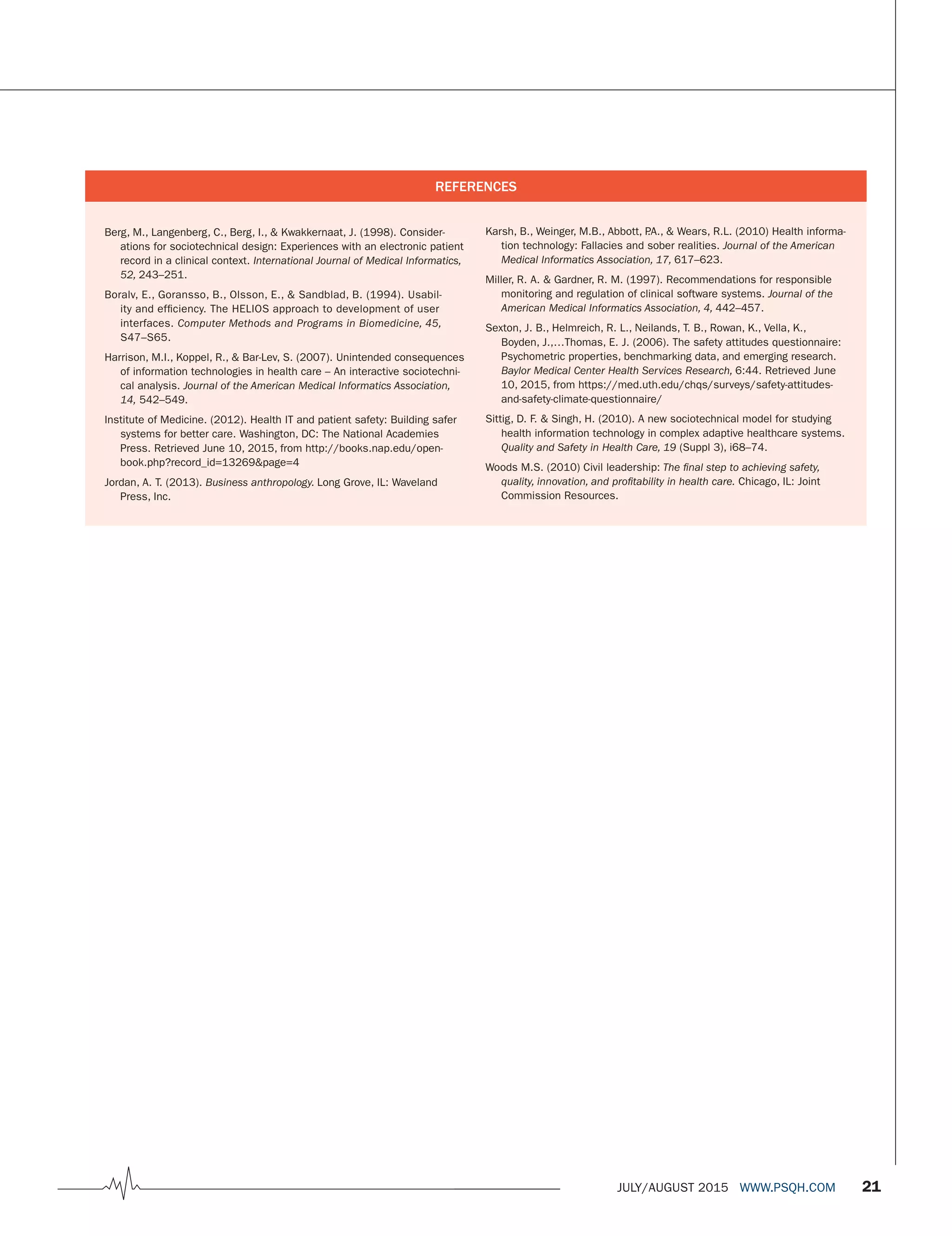 JULY/AUGUST 2015 WWW.PSQH.COM 21
Karsh, B., Weinger, M.B., Abbott, P.A., & Wears, R.L. (2010) Health informa-
tion technology: Fallacies and sober realities. Journal of the American
Medical Informatics Association, 17, 617–623.
Miller, R. A. & Gardner, R. M. (1997). Recommendations for responsible
monitoring and regulation of clinical software systems. Journal of the
American Medical Informatics Association, 4, 442–457.
Sexton, J. B., Helmreich, R. L., Neilands, T. B., Rowan, K., Vella, K.,
Boyden, J.,…Thomas, E. J. (2006). The safety attitudes questionnaire:
Psychometric properties, benchmarking data, and emerging research.
Baylor Medical Center Health Services Research, 6:44. Retrieved June
10, 2015, from https://med.uth.edu/chqs/surveys/safety-attitudes-
and-safety-climate-questionnaire/
Sittig, D. F. & Singh, H. (2010). A new sociotechnical model for studying
health information technology in complex adaptive healthcare systems.
Quality and Safety in Health Care, 19 (Suppl 3), i68–74.
Woods M.S. (2010) Civil leadership: The ﬁnal step to achieving safety,
quality, innovation, and proﬁtability in health care. Chicago, IL: Joint
Commission Resources.
Berg, M., Langenberg, C., Berg, I., & Kwakkernaat, J. (1998). Consider-
ations for sociotechnical design: Experiences with an electronic patient
record in a clinical context. International Journal of Medical Informatics,
52, 243–251.
Boralv, E., Goransso, B., Olsson, E., & Sandblad, B. (1994). Usabil-
ity and efficiency. The HELIOS approach to development of user
interfaces. Computer Methods and Programs in Biomedicine, 45,
S47–S65.
Harrison, M.I., Koppel, R., & Bar-Lev, S. (2007). Unintended consequences
of information technologies in health care – An interactive sociotechni-
cal analysis. Journal of the American Medical Informatics Association,
14, 542–549.
Institute of Medicine. (2012). Health IT and patient safety: Building safer
systems for better care. Washington, DC: The National Academies
Press. Retrieved June 10, 2015, from http://books.nap.edu/open-
book.php?record_id=13269&page=4
Jordan, A. T. (2013). Business anthropology. Long Grove, IL: Waveland
Press, Inc.
REFERENCES
 