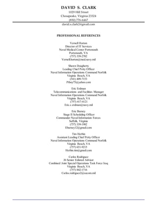DAVID S. CLARK
1029 Hill Street
Chesapeake, Virginia 23324
(850) 776-6467
david.s.clark2@gmail.com
PROFESSIONAL REFERENCES
Vernell Horton
Director of IT Services
Naval Medical Center Portsmouth
Portsmouth, VA
(757) 339-2702
Vernell.horton@med.navy.mil
Shawn Dougherty
Leading Chief Petty Officer
Naval Information Operations Command Norfolk
Virginia Beach, VA
(541) 409-7153
Ptboy75@yahoo.com
Eric Erdman
Telecommunications and Facilities Manager
Naval Information Operations Command Norfolk
Virginia Beach, VA
(757) 417-4121
Eric.c.erdman@navy.mil
Eric Barney
Stage II Scheduling Officer
Commander Naval Information Forces
Suffolk, Virginia
(757) 339-1982
Ebarney12@gmail.com
Tim Herbin
Assistant Leading Chief Petty Officer
Naval Information Operations Command Norfolk
Virginia Beach, VA
(757) 651-9215
Herbin.tim@gmail.com
Carlos Rodriguez
J6 Senior Enlisted Advisor
Combined Joint Special Operations Task Force Iraq
Virginia Beach, VA
(757) 842-1716
Carlos.rodriguez2@socom.mil
 