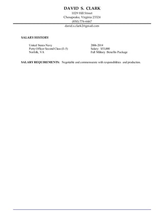 DAVID S. CLARK
1029 Hill Street
Chesapeake, Virginia 23324
(850) 776-6467
david.s.clark2@gmail.com
SALARY HISTORY
United States Navy 2006-2014
Petty Officer Second Class (E-5) Salary: $53,000
Norfolk, VA Full Military Benefits Package
SALARYREQUIREMENTS: Negotiable and commensurate with responsibilities and production.
 