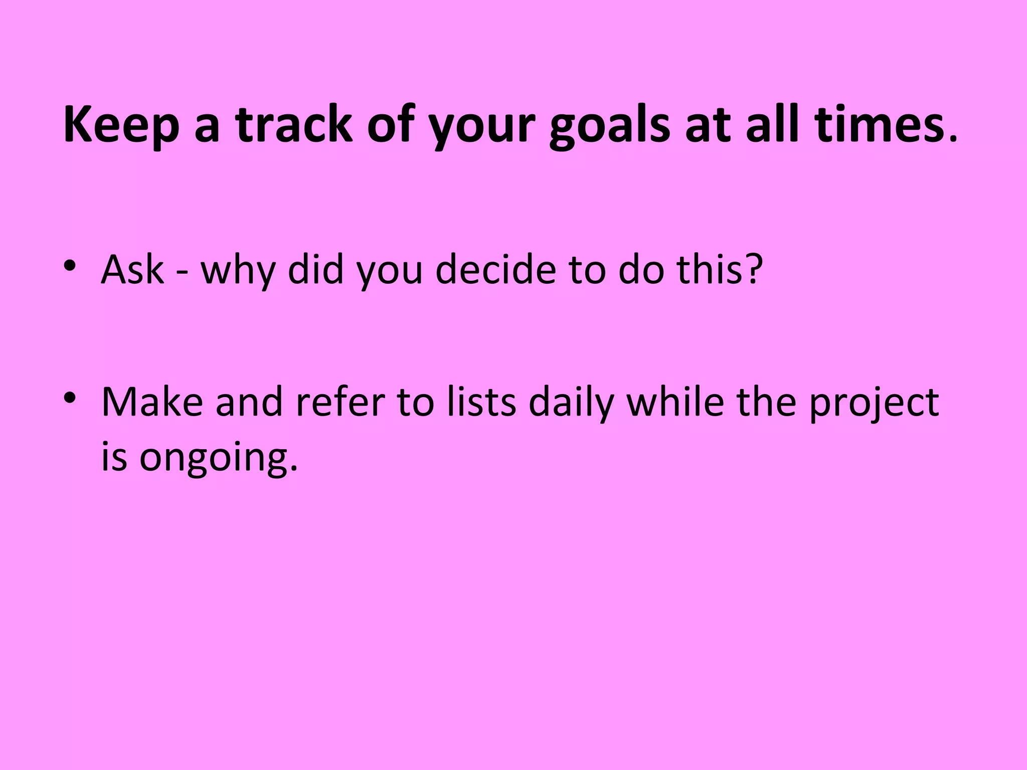 Keep a track of your goals at all times.
• Ask - why did you decide to do this?
• Make and refer to lists daily while the project
is ongoing.
 