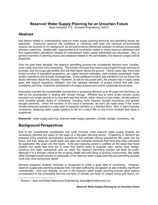 Reservoir Water Supply Planning for an Uncertain Future
Reservoir Water Supply Planning for an Uncertain Future
Dave Campbell, P.E., Schnabel Engineering1
©2012
Abstract
Key factors related to understanding reservoir water supply planning technical and permitting issues are
examined. Conducive reservoir site conditions to maximize safe yield and minimize environmental
impacts are touched on for background, as are performance differences between on-stream and pumped
diversion reservoirs. Additionally, opportunities and constraints related to direct reservoir withdrawal and
flow augmentation operations (release for downstream water supply withdrawal) are discussed. Also, a
general overview of planning issues and obstacles related to the permitability of a reservoir project will be
presented.
Over the past three decades, the reservoir permitting process has consistently become more complex,
more costly and more time consuming. The number of hoops that need to be jumped through continue to
increase, and the hoops get smaller and are held higher above the ground. Twenty years ago, there was
limited scrutiny of population projections, per capita demand estimates, yield analysis parameters, water
system operations and drought contingencies. Some additional scrutiny was merited to cull out those that
would otherwise abuse the process. However, as will be discussed later, the process has in many cases
gone well beyond regulatory validation and has adopted elements of project control that add cost,
complexity and time, undermine achievement of project purpose and unduly complicate the process.
Discussion includes the considerable uncertainties in projecting demand up to 50 years into the future, as
well as the uncertainties in dealing with climate change. Whether due to more erratic climatic cycles
exposed over longer periods or to long term warming trends, either natural or man-made, climate patterns
have revealed greater levels of uncertainty, including more frequent drought recurrence and greater
drought extremes. When the emotion of the issue is extracted, we don’t yet really know if the recent
climate extremes represent a wider span of expected variation or a directed trend. Also, in light of greater
uncertainty, designing water supply systems to fail on a one-in-fifty to one-in-one hundred year basis is
questioned.
Keywords: water supply planning, reservoir water supply operation, climate change, uncertainty, risk
Background Perspectives
Due to the considerable complexities and costs involved, most reservoir water supply projects are
necessarily planned and sized on the basis of a fifty-year planning period. Projections in demand are
prepared using empirical demographic procedures that estimate service populations fifty years into the
future, and then apply per capita water use rates and industrial demands that have also been estimated
for application fifty years into the future. A 50 year planning period is justified on the basis that these
projects can easily take from ten to more than twenty years to evaluate, plan, permit, fund, design,
construct and make operational; and, as noted, the reservoir permitting process will likely be costly.
Although it is a process critical to the on-going health and well being of growing communities, few water
utility managers would choose to participate in the reservoir water supply planning and permitting process
more than once during their career.
Demand projection analysis intuitively is recognized to entail a great deal of uncertainty. However,
reservoir supply-side planning analyses have not been sufficiently recognized as also entailing significant
uncertainties. Until very recently, no one in the reservoir water supply planning process gave serious
consideration to the uncertainty that the non-fixity of climate can have on project sizing and layout, nor

Director – Dam and Water Resources Engineering, davec@schnabel-eng.com
 