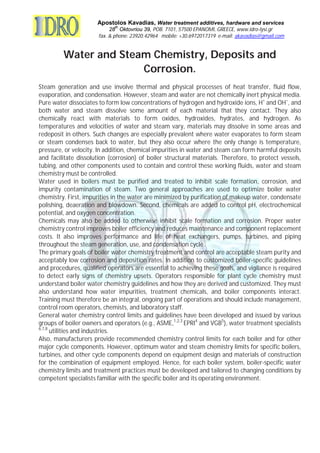 Apostolos Kavadias, Water treatment additives, hardware and services
28
th
Oktovriou 39, POB. 7101, 57500 EPANOMI, GREECE, www.idro-lysi.gr
fax. & phone: 23920.42964 mobile: +30.6972017319 e-mail: akavadias@gmail.com
Water and Steam Chemistry, Deposits and
Corrosion.
Steam generation and use involve thermal and physical processes of heat transfer, fluid flow,
evaporation, and condensation. However, steam and water are not chemically inert physical media.
Pure water dissociates to form low concentrations of hydrogen and hydroxide ions, H+
and OH−
, and
both water and steam dissolve some amount of each material that they contact. They also
chemically react with materials to form oxides, hydroxides, hydrates, and hydrogen. As
temperatures and velocities of water and steam vary, materials may dissolve in some areas and
redeposit in others. Such changes are especially prevalent where water evaporates to form steam
or steam condenses back to water, but they also occur where the only change is temperature,
pressure, or velocity. In addition, chemical impurities in water and steam can form harmful deposits
and facilitate dissolution (corrosion) of boiler structural materials. Therefore, to protect vessels,
tubing, and other components used to contain and control these working fluids, water and steam
chemistry must be controlled.
Water used in boilers must be purified and treated to inhibit scale formation, corrosion, and
impurity contamination of steam. Two general approaches are used to optimize boiler water
chemistry. First, impurities in the water are minimized by purification of makeup water, condensate
polishing, deaeration and blowdown. Second, chemicals are added to control pH, electrochemical
potential, and oxygen concentration.
Chemicals may also be added to otherwise inhibit scale formation and corrosion. Proper water
chemistry control improves boiler efficiency and reduces maintenance and component replacement
costs. It also improves performance and life of heat exchangers, pumps, turbines, and piping
throughout the steam generation, use, and condensation cycle.
The primary goals of boiler water chemistry treatment and control are acceptable steam purity and
acceptably low corrosion and deposition rates. In addition to customized boiler-specific guidelines
and procedures, qualified operators are essential to achieving these goals, and vigilance is required
to detect early signs of chemistry upsets. Operators responsible for plant cycle chemistry must
understand boiler water chemistry guidelines and how they are derived and customized. They must
also understand how water impurities, treatment chemicals, and boiler components interact.
Training must therefore be an integral, ongoing part of operations and should include management,
control room operators, chemists, and laboratory staff.
General water chemistry control limits and guidelines have been developed and issued by various
groups of boiler owners and operators (e.g., ASME,1,2,3
EPRI4
and VGB5
), water treatment specialists
6,7,8
utilities and industries.
Also, manufacturers provide recommended chemistry control limits for each boiler and for other
major cycle components. However, optimum water and steam chemistry limits for specific boilers,
turbines, and other cycle components depend on equipment design and materials of construction
for the combination of equipment employed. Hence, for each boiler system, boiler-specific water
chemistry limits and treatment practices must be developed and tailored to changing conditions by
competent specialists familiar with the specific boiler and its operating environment.
 