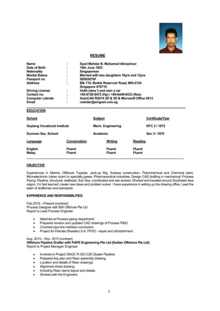 1
RESUME
Name : Syed Mahdar B. Mohamed Almashoor
Date of Birth : 16th June 1953
Nationality : Singaporean
Marital Status : Married with two daughters 16yrs and 12yrs
Passport no : S0082676F
Address : Blk 710, Bedok Reservoir Road, #05-3124
Singapore 470710
Driving License : Valid class 3 and own a car
Contact no. : +65-9728-9472 (Hp) / +65-6449-6533 (Res)
Computer Literate : AutoCAD R2014 2D & 3D & Microsoft Office 2013
Email : mahdar@singnet.com.sg
_________________________________________________________________________________
EDUCATION
School Subject Certificate/Year
Geylang Vocational Institute Mech. Engineering NTC 2 / 1972
Dunman Sec. School Academic Sec 3 / 1970
Language Conversation Writing Reading
English Fluent Fluent Fluent
Malay Fluent Fluent Fluent
________________________________________________________________________________
OBJECTIVE
Experiences in Marine, Offshore Topside, Jack-up Rig, Subsea construction, Petrochemical and Chemical plant,
Microelectronic (clean room) in specialty gases, Pharmaceutical industries. Design CAD drafting in mechanical. Process
Piping, Pipeline, structural, wellhead, Sub Sea, coordinated and site worked. Worked and traveled around Southeast Asia
region. I’m fast learned; create new ideas and problem solver. I have experience in setting up the drawing office. Lead the
team of draftsmen and standards.
EXPERIENCE AND RESPONSIBILITIES:
Feb.2016 – Present (contract)
Process Designer with BW Offshore Pte Ltd
Report to Lead Process Engineer
 Attached at Process piping department.
 Prepared revision and updated CAD drawings of Process P&ID.
 Checked pipe line interface connection.
 Project for Petroleo Brasilero S.A. FPSO - repair and refurbishment.
Aug. 2015 – Nov. 2015 (contract)
Offshore Pipeline Drafter with PAPE Engineering Pte Ltd (Swiber Offshore Pte Ltd)
Report to Project Manager/ Engineer
 Involved in Project ONGC R-353 C26 Cluster Pipeline.
 Prepared key plan and Riser assembly drawing.
 Location and details of Riser drawings.
 Alignment sheet drawing.
 Including Riser clamp layout and details.
 Worked with the Engineers
 