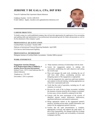JEROME T DE GALA, CPA, DIP IFRS 
Tower B- Sudirman Park Apartment Jakarta Indonesia 
Cellphone Number: +62 821-1208-5618 
E-mail Address: degala_1@yahoo.com/ jgala@kreston-indonesia.co.id 
CAREER OBJECTIVE 
To build a career in a well-established company that will provide opportunities for application of my accounting and auditing skills and optimization of my professional and personal growth for future advancement as well as for the attainment of the company’s goals 
PROFESSIONAL QUALIFICATION 
Certified Public Accountant - October 2008 
Diploma in International Financial Reporting Standards- April 2009 
Civil Service Sub-Professional Eligibility 
PROFESSIONAL MEMBERSHIP 
Philippine Institute of Certified Public Accountants - October 2008 to present 
WORK EXPERIENCE 
Engagement Associate Manager 
KAP Hendrawinata Eddy & Siddharta., a member firm of Kreston International 
Intiland Tower, 18/F Jl. Jend Sudirman Kav 32. Jakarta Indonesia 
Telephone no.: 570-7997 
(November 3, 2011 to present) 
 Helps maintain continuity of relationships with the client 
 Assists the engagement partner in making risk assessments, establishing the audit objectives and setting the overall scope 
 Plans and manages the audit work, including the use of staff from other offices, coordinating activities and delegating aspects of the engagement, as appropriate 
 Visits the engagement site, supervises audit team members and conducts on-the-job training, including appropriate use of the firm’s automated audit tools 
 Verify that the work of specialists, including tax, IT, and valuation, is reviewed 
 Reviews the work of the in-charge accountant, including the clearance of points raised by the in-charge or assistants. In most cases, reviews should be conducted in the field. 
 Concurs with the team assessments of the severity of identified internal control deficiencies (deficiencies, significant deficiencies and material weaknesses) 
 Brings appropriate matters to the engagement partner's attention, including actions taken, notable information, and matters for the engagement partner's decision 
 Verifies that the audit documentation is complete, appropriately reviewed, and supports the audit report. As part of this responsibility, the manager holds the in-charge accountable for the quality and reviewability of electronic workpapers and files. 
 