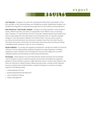 e x p e c t
RESULTS
Loss Projection – Navigant can assist with capturing the behavioral characteristics of the
loan portfolio so that asset-level losses are modeled accurately. Additionally, Navigant can
facilitate the integration of asset-level loss projections into net interest income projections.
Data Warehouse / Data Quality /Integrity – Navigant has deep expertise in data readiness
review. Different business units within an organization have different ways of capturing
data. Therefore, it is very important to have a thorough understanding of data quality issues
and any data gaps that may exist before conducting stress tests. As a specific example,
Navigant is very well-versed in different ALM systems (which may be used to create a
pro-forma income statement) and will ensure consistent inputs from the credit, finance,
and other risk functions of the bank are being used. Enhancing data sourcing and storing
capabilities where necessary is also our core competency.
Model Validation – To comply with regulatory requirements, all high risk models of a financial
institution must be independently validated. Navigant has deep expertise in modeling
applications used in all areas of risk management and we have helped set up model
validation policies and procedures at various financial institutions.
Technology – Stress testing is not a one-time exercise. Proper processes and automation
must be in place in order to meet the periodic requirements emphasized by regulatory
guidance. Some institutions choose to utilize third party tools to conduct stress testing. In the
event an institution is inclined towards utilizing third party tools, a proper vendor selection
process as well as robust implementation is needed. Navigant can assist by providing
support in the following areas:
»» Vendor Selection Process
»» Business Requirements Development
»» User Acceptance Testing
»» Project Management
 