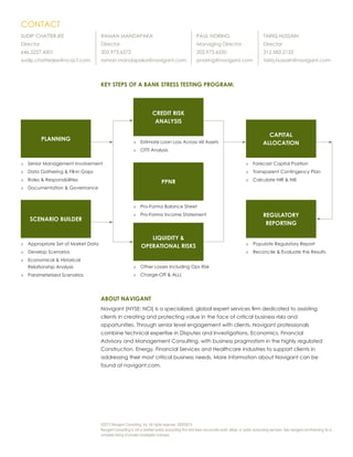 ©2013 Navigant Consulting, Inc. All rights reserved. 00002615
Navigant Consulting is not a certified public accounting firm and does not provide audit, attest, or public accounting services. See navigant.com/licensing for a
complete listing of private investigator licenses.
KEY STEPS OF A BANK STRESS TESTING PROGRAM:
PLANNING
CREDIT RISK
ANALYSIS
PPNR
LIQUIDITY &
OPERATIONAL RISKS
SCENARIO BUILDER
CAPITAL
ALLOCATION
REGULATORY
REPORTING
»» Senior Management Involvement
»» Data Gathering & Fill-in Gaps
»» Roles & Responsibiliites
»» Documentation & Governance
»» Appropriate Set of Market Data
»» Develop Scenarios
»» Economical & Historical
Relationship Analysis
»» Parameterized Scenarios
»» Estimate Loan Loss Across All Assets
»» OTTI Analysis
»» Pro-Forma Balance Sheet
»» Pro-Forma Income Statement
»» Other Losses Including Ops Risk
»» Charge-Off & ALLL
»» Forecast Capital Position
»» Transparent Contingency Plan
»» Calculate NIR & NIE
»» Populate Regulatory Report
»» Reconcile & Evaluate the Results
ABOUT NAVIGANT
Navigant (NYSE: NCI) is a specialized, global expert services firm dedicated to assisting
clients in creating and protecting value in the face of critical business risks and
opportunities. Through senior level engagement with clients, Navigant professionals
combine technical expertise in Disputes and Investigations, Economics, Financial
Advisory and Management Consulting, with business pragmatism in the highly regulated
Construction, Energy, Financial Services and Healthcare industries to support clients in
addressing their most critical business needs. More information about Navigant can be
found at navigant.com.
CONTACT
SUDIP CHATTERJEE
Director
646.2227.4301
sudip.chatterjee@ncacf.com
RAMAN MANDAPAKA
Director
202.973.6572
raman.mandapaka@navigant.com
PAUL NORING
Managing Director
202.973.6550
pnoring@navigant.com
TARIQ HUSSAIN
Director
312.583.2133
tariq.hussain@navigant.com
 