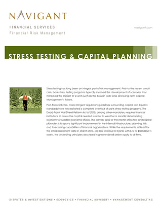 navigant.comF I N A N C I A L S E R V I C E S
F i n a n c i a l R i s k M a n a g e m e n t
Stress testing has long been an integral part of risk management. Prior to the recent credit
crisis, bank stress testing programs typically involved the development of scenarios that
mimicked the impact of events such as the Russian debt crisis and Long-Term Capital
Management’s failure.
Post-financial crisis, more stringent regulatory guidelines surrounding capital and liquidity
standards have necessitated a complete overhaul of bank stress testing programs. The
Dodd-Frank Wall Street Reform Act of 2010, among other mandates, requires financial
institutions to assess the capital needed in order to weather a steadily deteriorating
economy or sudden economic shock. The primary goal of the stricter stress test and capital
plan rules is to spur a significant improvement in the internal infrastructure, planning, risk,
and forecasting capabilities of financial organizations. While the requirements, at least for
the initial assessment date in March 2014, are less onerous for banks with $10 to $50 billion in
assets, the underlying principles described in greater detail below apply to all firms.
STRESS TESTING & CAPITAL PLANNING
 