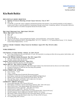 kbaikie379@gmail.com
(970)759-7169
YouTube.com/9kiab
Kia Ruth Baikie
EDUCATIONAL/CAREER OBJECTIVES
● Bachelor of Science in Marketing at Grand Canyon University: Class of 2017
● GPA: 3.6
● I would like to work with various companies and help them promote their products.I am currently promoting several company’s
products and I’d like to reach the global level and promote through various forms of marketing methods. I am musically talent ed as
well and I would love to be able to incorporate that into the business world.
High School: Montezuma-Cortez High School: 2010-2011
Mancos High School: Class of 2014
● GPA: 3.62
● ACT: 26
● Class Rank: 8/23
● Honors: World History, Advanced Sophomore English, Advanced Geometry, Advanced Pre- Calculus.
● Clubs: French and Spanish Club’12, Knowledge Bowl ’10,’11,’12, Yearbook ’11, ‘12, National Honor Society ’13,’14, Student
Council Senior Representative : ‘13-’14.
Southwest Colorado Community College Concurrent Enrollment August 2013- May 2014 (22 credits)
GPA: 3.23
WORK EXPERIENCE
Sole Proprietor at Vemma Nutrition : February 10, 2015 - Present
● I am a huge entrepreneur who can't deal with a 9-5 job. I do a good job at scouting out others who are go getters, hard workers, and
have a passion to help others!
Hostess at the Millwood Junction Restaurant: May 2014- August 2014
● Greet customers as they enter and leave the restaurant.
● Set tables, and bus tables after the meal.
Sandwich Chef at Sol Pizzeria July 2014 – August 2014
● Prepared sandwiches,desserts,and used a deep fryer.
Alpacka Raft LLC: May of 2013 to November of 2013
● Part of an paid internship program for High School aged students,I was interviewed and was chosen over4 other students
● Worked in Production of small kits that went along with packrafts.
● Organized, took Inventory
EXTRA-CURRICULAR ACTIVITIES
● Cross Country – 7 years
● Track – 4 years
● Completed the High School Leadership Montezuma program
● Rock Spring’s Inside Out Youth group throughout Middle and High School
● Member on the Worship Team at Inside Out Youth Group: 2013-2014
● Plays the Piano, Guitar, and Ukulele, and I compose my own music.
● Youth Board Member for various boards
COMMUNITY SERVICE (563 hours)
● Canyon Kids September 2014- Present (20 hours)
● Rock Spring’s Community Church Youth Group Volunteer 2012- 2014 (156 hours)
● Heart & Soul Cortez: Youth Board Member 2013-Present(100 hours)
● National Honors Society April 2013 – May 2014 (27.5 hours)
● Student Council: August 2013- May 2014 (20 hours)
● Durango Mountain Resort: Adaptive Sports Association Winter2013- Present (46 hours)
● School Community Youth Collaborative 2014-2015 (SCYC) (12.5 hours)
● Baja Mexico Global Outreach Mission Trip to Ensenada, Mexico July 2013 (175 hours)
● Teen in Training at Camp Red Cloud in Lake City, CO July of 2012 (6 hours)
● PTA Spring Fling 2010 (3 hours)
 
