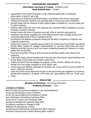 PROFESSIONAL EXPERIENCE
Chief Dealer and Head of Trading , 12/2000 to 2014
Saudi Hollandi Bank － Riyadh
Responsible for the overall FX positions of the interbank trading team including the
authorization of daily FX rate sheet.
Supervising the handling of portfolios funding in coordination with money market desk
Initiated and executed interbank and corporate deals to improve the unit's profitability.
Worked closely with the treasurer to take sizable longterm profitable FX, currency swaps and
FX option positions.
Building relationships with other bank treasuries and corporate relation managers for funding
& treasury products marketing.
Worked closely with head of operations and back office to reconcile bank positions.
Interfacing with clients, suggesting the most viable products range or hedge solutions and
cultivating relationships to secure repeated business.
Providing the link between prospective clients and the bank's Compliance, Investment and
Corporate departments.
Advise direct superiors of possible opportunities in the market beyond job holder's boundaries
Actively attend meeting on strategy implementations to maximize performance and profit.
Reporting of all P&L figures of all FX and revalue outstanding positions to Treasurer on a daily,
weekly and monthly basis.
Quick and competitive pricing of all FX products to Interbank parties, sales network and
customers.
Tracking the latest product developments in the area and informing the sales/marketing units
to stay ahead of the market and maintain market share.
Prepare Annual FX Plan and Budgets for products, profits, volumes, staffing and training.
Manage time and holiday schedules for all FX Section staff.
Ensure proper and effective distribution of business over a large variety of counter-parties to
ensure reciprocity and lines.
Coach and groom young employees through on-the-job training and suggestion of courses to
develop their expertise in all aspects of FX duties and responsibilities. Strive for "Good" audit
rating.
EDUCATION
Bachelor of Commerce.: Accounting and Finance
EinShams University － Cairo
COURSES ATTENDED:
Bank Of Credit and Commerce Academy (1 Year General Banking )
On the job training BCCI London (3 Months)
On the job training ABN Amro Amsterdam (2 Weeks)
Data Classification and labeling Awareness (IOB)
Economics for Treasury and Investment (IOB)
Developing Managerial & Leadership Skills (IOB)
Compliance Awareness for Managers (IOB)
Wallstreet On-Site Business Training
Developing and implementing a business plan (Bank Academy)
Advanced Training course in Islamic Banking (Bank Academy
 