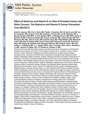Effect of Selenium and Vitamin E on Risk of Prostate Cancer and
Other Cancers: The Selenium and Vitamin E Cancer Prevention
Trial (SELECT)
Scott M. Lippman, MD, Eric A. Klein, MD, Phyllis J. Goodman, MS, M. Scott Lucia, MD, Ian
M. Thompson, MD, Leslie G. Ford, MD, Howard L. Parnes, MD, Lori M. Minasian, MD, J.
Michael Gaziano, MD, MPH, Jo Ann Hartline, MPH, J. Kellogg Parsons, MD, MHS, James D.
Bearden III, MD, E. David Crawford, MD, Gary E. Goodman, MD, Jaime Claudio, MD, Eric
Winquist, MD, MSc, Elise D. Cook, MD, Daniel D. Karp, MD, Philip Walther, MD, Michael M.
Lieber, MD, Alan R. Kristal, DrPH, Amy K. Darke, MS, Kathryn B. Arnold, MS, Patricia A.
Ganz, MD, Regina M. Santella, PhD, Demetrius Albanes, MD, Philip R. Taylor, MD, ScD,
Jeffrey L. Probstfield, MD, T. J. Jagpal, CCRP, John J. Crowley, PhD, Frank L. Meyskens
Jr, MD, Laurence H. Baker, DO, and Charles A. Coltman Jr, MD
Divisions of Cancer Medicine (Drs Lippman and Karp) and Cancer Prevention and Population
Sciences (Drs Lippman and Cook), The University of Texas M. D. Anderson Cancer Center,
Houston, Texas; Glickman Urological and Kidney Institute and Taussig Cancer Institute,
Cleveland Clinic, Cleveland, Ohio (Dr Klein); Southwest Oncology Group Statistical Center,
Seattle, Washington (Mses Goodman, Hartline, Darke and Arnold; Dr Crowley); Department of
Pathology, University of Colorado Health Sciences Center (Dr Lucia); Department of Urology,
University of Texas Health Sciences Center, San Antonio, Texas (Dr Thompson); Division of
Cancer Prevention, National Cancer Institute, Bethesda, Maryland (Drs Ford, Parnes, Minasian);
Veterans Affairs Cooperative Studies Program, and Massachusetts Veterans Epidemiology
Research and Information Center, Boston VA Healthcare Center, Boston, Massachusetts (J.
Michael Gaziano); Moores Cancer Center, La Jolla, California (Dr Parsons); Upstate Carolina
CCOP, Spartanburg, South Carolina (Dr Bearden); Division of Urologic Oncology, University of
Colorado Health Science Center, Denver, Colorado (Dr Crawford); Division of Hematology and
Oncology, Swedish Cancer Institute, Seattle, Washington (Dr Goodman); Altamira Family
Medicine, Rio Piedras, Puerto Rico (Dr Claudio); London Regional Cancer Program, London
Health Sciences Centre, London, Ontario, Canada (Dr Winquist); Urologic Surgery, Duke
University Medical Center (Dr Walther); Department of Urology, Mayo Clinic, Rochester,
Minnesota (Dr Lieber); Division of Public Health Sciences and Department of Epidemiology,
University of Washington, Seattle, Washington (Dr Kristal); Division of Cancer Prevention and
Control Research, Jonssson Comprehensive Cancer Center, University of California at Los
Angeles, Los Angeles, California (Dr Ganz); Mailman School of Public Health, Columbia
University, New York, New York (Dr Santella); Division of Cancer Epidemiology & Genetics,
National Cancer Institute, Bethesda, Maryland (Drs Albanes and Taylor); Department of
Medicine/Cardiology, University of Washington, Seattle, Washington (Dr Probstfield); Centre for
Clinical Epidemiology and Evaluation, University of British Columbia, Vancouver, Canada (T. J.
Jagpal); Chao Family Comprehensive Cancer Center, University of California at Irvine, Orange,
California (Dr Meyskens); Group Chair’s Office, Southwest Oncology Group and Division of
Hematology/Oncology, University of Michigan, Ann Arbor, Michigan (Dr Baker); Southwest
Oncology Group (Operations Office) and The University of Texas Health Sciences Center at San
Antonio, San Antonio, Texas (Dr Coltman).
Abstract
NIH Public Access
Author Manuscript
JAMA. Author manuscript; available in PMC 2013 June 14.
Published in final edited form as:
JAMA. 2009 January 7; 301(1): 39–51. doi:10.1001/jama.2008.864.
NIH-PAAuthorManuscriptNIH-PAAuthorManuscriptNIH-PAAuthorManuscript
 