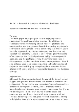 BA 301 – Research & Analysis of Business Problems
Research Paper Guidelines and Instructions
Purpose
This term paper helps you gain skill in applying critical
elements of the problem solving process. In addition, it
enhances your understanding of real business problems and
opportunities, and how you can benefit from using a systematic
approach in solving them. While completing this project you’ll
have the opportunity to choose a company that interests you,
research that company in order to uncover and prioritize some
of the strategic and tactical problems facing the management
team, and use the problem-solving framework from class to
develop some creative solutions to the chosen problem. You’ll
also enhance your long-term perspective and understanding of
corporate sustainability by recognizing how economic issues
interact with social and/or environmental issues in real business
settings.
Expectations
Although the final report is due at the end of the term, I would
suggest that you not wait until the last minute to complete this
assignment. As we review key elements of the problem-solving
framework throughout the term, you’ll probably want to
immediately apply them to your project (you can see that I’m an
optimistic guy). In this way, as you run into issues and
concerns, you can discuss them with your group or with me.
This is a research paper, and good research takes time. It may
be helpful to have one or more members of your group review a
 