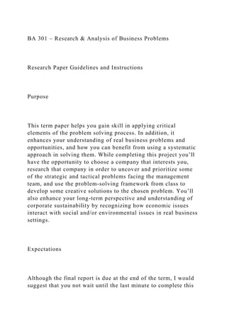 BA 301 – Research & Analysis of Business Problems
Research Paper Guidelines and Instructions
Purpose
This term paper helps you gain skill in applying critical
elements of the problem solving process. In addition, it
enhances your understanding of real business problems and
opportunities, and how you can benefit from using a systematic
approach in solving them. While completing this project you’ll
have the opportunity to choose a company that interests you,
research that company in order to uncover and prioritize some
of the strategic and tactical problems facing the management
team, and use the problem-solving framework from class to
develop some creative solutions to the chosen problem. You’ll
also enhance your long-term perspective and understanding of
corporate sustainability by recognizing how economic issues
interact with social and/or environmental issues in real business
settings.
Expectations
Although the final report is due at the end of the term, I would
suggest that you not wait until the last minute to complete this
 