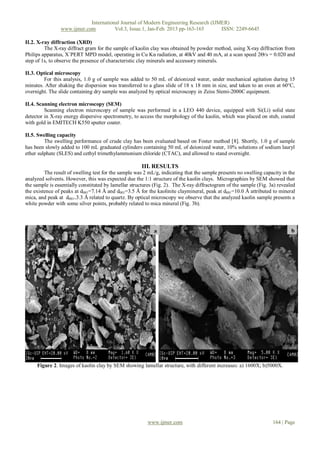 International Journal of Modern Engineering Research (IJMER)
                www.ijmer.com          Vol.3, Issue.1, Jan-Feb. 2013 pp-163-165      ISSN: 2249-6645

II.2. X-ray diffraction (XRD)
         The X-ray diffract gram for the sample of kaolin clay was obtained by powder method, using X-ray diffraction from
Philips apparatus, X´PERT MPD model, operating in Cu Kα radiation, at 40kV and 40 mA, at a scan speed 2Θ/s = 0.020 and
step of 1s, to observe the presence of characteristic clay minerals and accessory minerals.

II.3. Optical microscopy
        For this analysis, 1.0 g of sample was added to 50 mL of deionized water, under mechanical agitation during 15
minutes. After shaking the dispersion was transferred to a glass slide of 18 x 18 mm in size, and taken to an oven at 60°C,
overnight. The slide containing dry sample was analyzed by optical microscopy in Zeiss Stemi-2000C equipment.

II.4. Scanning electron microscopy (SEM)
         Scanning electron microscopy of sample was performed in a LEO 440 device, equipped with Si(Li) solid state
detector in X-ray energy dispersive spectrometry, to access the morphology of the kaolin, which was placed on stub, coated
with gold in EMITECH K550 sputter coater.

II.5. Swelling capacity
         The swelling performance of crude clay has been evaluated based on Foster method [8]. Shortly, 1.0 g of sample
has been slowly added to 100 mL graduated cylinders containing 50 mL of deionized water, 10% solutions of sodium lauryl
ether sulphate (SLES) and cethyl trimethylammonium chloride (CTAC), and allowed to stand overnight.

                                                      III. RESULTS
         The result of swelling test for the sample was 2 mL/g, indicating that the sample presents no swelling capacity in the
analyzed solvents. However, this was expected due the 1:1 structure of the kaolin clays. Micrographies by SEM showed that
the sample is essentially constituted by lamellar structures (Fig. 2). The X-ray diffractogram of the sample (Fig. 3a) revealed
the existence of peaks at d001=7.14 Å and d001=3.5 Å for the kaolinite claymineral, peak at d001=10.0 Å attributed to mineral
mica, and peak at d001=3.3 Å related to quartz. By optical microscopy we observe that the analyzed kaolin sample presents a
white powder with some silver points, probably related to mica mineral (Fig. 3b).




                                                            a                                                                b




     Figure 2. Images of kaolin clay by SEM showing lamellar structure, with different increases: a) 1600X; b)5000X.




                                                         www.ijmer.com                                              164 | Page
 