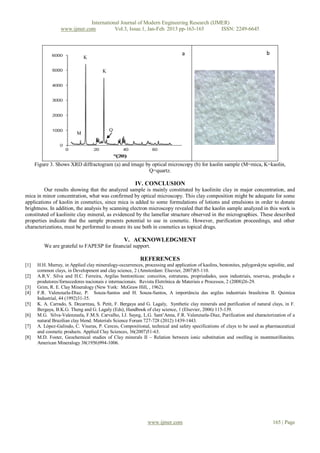 International Journal of Modern Engineering Research (IJMER)
                  www.ijmer.com          Vol.3, Issue.1, Jan-Feb. 2013 pp-163-165      ISSN: 2249-6645



                                                                                a                                          b
                               K

                                        K




                                            Q
                           M




      Figure 3. Shows XRD diffractogram (a) and image by optical microscopy (b) for kaolin sample (M=mica, K=kaolin,
                                                       Q=quartz.

                                                        IV. CONCLUSION
         Our results showing that the analyzed sample is mainly constituted by kaolinite clay in major concentration, and
mica in minor concentration, what was confirmed by optical microscopy. This clay composition might be adequate for some
applications of kaolin in cosmetics, since mica is added to some formulations of lotions and emulsions in order to donate
brightness. In addition, the analysis by scanning electron microscopy revealed that the kaolin sample analyzed in this work is
constituted of kaolinite clay mineral, as evidenced by the lamellar structure observed in the micrographies. These described
properties indicate that the sample presents potential to use in cosmetic. However, purification proceedings, and other
characterizations, must be performed to ensure its use both in cosmetics as topical drugs.

                                                   V. ACKNOWLEDGMENT
          We are grateful to FAPESP for financial support.

                                                           REFERENCES
[1]    H.H. Murray, in Applied clay mineralogy-occurrences, processing and application of kaolins, bentonites, palygorskyte sepiolite, and
       common clays, in Development and clay science, 2 (Amsterdam: Elsevier, 2007)85-110.
[2]    A.R.V. Silva and H.C. Ferreira, Argilas bentoníticas: conceitos, estruturas, propriedades, usos industriais, reservas, produção e
       produtores/fornecedores nacionais e internacionais. Revista Eletrônica de Materiais e Processos, 2 (2008)26-29.
[3]    Grim, R. E. Clay Mineralogy (New York: McGraw Hill, , 1962).
[4]    F.R. Valenzuela-Díaz, P. Souza-Santos and H. Souza-Santos, A importância das argilas industriais brasileiras II. Quimica
       Industrial, 44 (1992)31-35.
[5]    K. A. Carrado, S. Decarreau, S. Petit, F. Bergaya and G. Lagaly, Synthetic clay minerals and purification of natural clays, in F.
       Bergaya, B.K.G. Theng and G. Lagaly (Eds), Handbook of clay science, 1 (Elsevier, 2006) 115-139.
[6]    M.G. Silva-Valenzuela, F.M.S. Carvalho, I.J. Sayeg, L.G. Sant’Anna, F.R. Valenzuela-Díaz, Purification and characterization of a
       natural Brazilian clay blend. Materials Science Forum 727-728 (2012) 1439-1443.
[7]    A. López-Galindo, C. Viseras, P. Cerezo, Compositional, technical and safety specifications of clays to be used as pharmaceutical
       and cosmetic products. Applied Clay Sciences, 36(2007)51-63.
[8]    M.D. Foster, Geochemical studies of Clay minerals II – Relation between ionic substitution and swelling in montmorillonites.
       American Mineralogy 38(1956)994-1006.




                                                               www.ijmer.com                                                   165 | Page
 