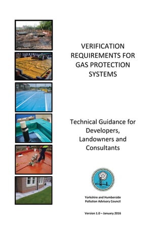 VERIFICATION
REQUIREMENTS FOR
GAS PROTECTION
SYSTEMS
Technical Guidance for
Developers,
Landowners and
Consultants
Yorkshire and Humberside
Pollution Advisory Council
Version 1.0 – January 2016
 
