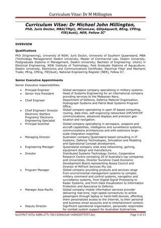 Curriculum Vitae: Dr M Millington
Curriculum Vitae: Dr Michael John Millington,
PhD, Juris Doctor, MBA(TMgt), MComLaw, GDipAquaclt, BEng, CPEng,
FIE(Aust), NER, Fellow IC2
OVERVIEW
Qualifications
PhD (Engineering), University of NSW; Juris Doctor, University of Southern Queensland, MBA
(Technology Management) Deakin University; Master of Commercial Law, Deakin University,
Postgraduate Diploma in Management, Deakin University; Bachelor of Engineering: (Hons) in
Electrical Engineering, NSW Institute of Technology; Post Graduate Diploma of Aquaculture,
Deakin University, Electronics and Communications Certificate; Electrical Fitter and Mechanic
Trade; PEng, CPEng, FIE(Aust), National Engineering Register (NER), Fellow IC2
.
Senior Executive Appointments
Senior Executive responsibilities:
• Principal Engineer
• Senior Vice President
• Chief Engineer
• Chief Engineer/ Director
Electronic Warfare
Programs/ Electronic
Engineering Specialist
Global aerospace company specialising in military systems.
Head of Systems Engineering for an international company
providing services to the Malaysian Navy.
Department of Defence, Defence Materiel Organisation,
Hydrograph Systems and Patrol Boat Systems Program
Office.
Global company specializing in open IP based computing,
routing, data links, self-organizing networked UHF/VHF/HF
communications, advanced displays and precision geo-
location and navigation.
• Principal Scientist Global company specialising in aerospace, weapons and
aircraft capabilities, intelligence and surveillance systems,
communications architectures and with extensive large-
scale integration expertise.
• Managing Director Australian company Queensland based consulting in IT
Systems, Defence Technologies, Simulation and Modeling
and Operational Concept development.
• Engineering Manager Queensland company wide area networking, gaming,
equipment design and manufacture.
• Director Distributed Systems Technology Centre, Cooperative
Research Centre consisting 20 of Australia’s top companies
and Universities, Director Sunshine Coast Economic
Development Board representing Noosa Council and
Director of MilTech Services Pty Ltd.
• Program Manager Global company providing products and services range
from environmental management systems to complex
military command and control systems, navigation and
surveillance systems, from Digital Signal Processing to
Radar Systems, and from Data Visualization to Information
Protection and Assurance to Defence.
• Manager Asia-Pacific Global company mobile information services provider
delivering real-time, high-speed connectivity to airline
passengers through laptop or hand-held devices, affording
them personalized access to the Internet, to their personal
and business email accounts and to entertainment content.
• Deputy Director Significant operational organisation, personally responsible
for combat system support for Australian Submarines.
ba31f9e7-655a-4d8b-a77c-50c142b0a5a0-160602075957.doc Page 1 of 13
 