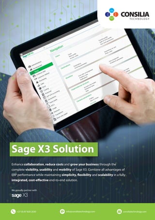 Sage X3 Solution
We proudly partner with
+27 (0) 87 820 2030 info@consiliatechnology.com consiliatechnology.com
Enhance collaboration, reduce costs and grow your business through the
complete visibility, usability and mobility of Sage X3. Combine all advantages of
ERP performance while maintaining simplicity, flexibility and scalability in a fully
integrated, cost-effective end-to-end solution.
 