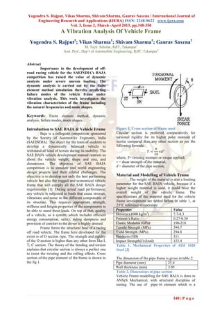 Yogendra S. Rajput, Vikas Sharma, Shivam Sharma, Gaurav Saxena / International Journal of
     Engineering Research and Applications (IJERA) ISSN: 2248-9622 www.ijera.com
                       Vol. 3, Issue 2, March -April 2013, pp.348-350
                       A Vibration Analysis Of Vehicle Frame
  Yogendra S. Rajput1; Vikas Sharma1; Shivam Sharma1; Gaurav Saxena2
                                       M. Tech. Scholar, RJIT, Tekanpur1
                         Asst. Prof., Dep’t of Automobile Engineering, RJIT, Tekanpur2


Abstract
        Importance in the development of off-
road racing vehicle for the SAEINDIA’s BAJA
competition has raised the value of dynamic
analysis under severe uneven loading. The
dynamic analysis is carried out by the finite
element method simulation thereby predicting
failure modes of the vehicle frame under
vibration analysis. This work investigates the
vibration characteristics of the frame including
the natural frequencies and mode shapes.

Keywords: Finite element method, dynamic
analysis, failure modes, mode shapes.

Introduction to SAE BAJA & Vehicle Frame                  Figure 1, Cross section of frame used
           Baja is a collegiate competition sponsored     Circular section is preferred comparatively for
by the Society of Automotive Engineers, India             torsional rigidity for its higher polar moment of
(SAEINDIA). The object for the team of students to        inertia compared than any other section as per the
develop a dynamically balanced vehicle to                 following formula
                                                                                     𝜋
withstand all kind of terrain during its mobility. The                           𝑇=     𝜏𝑑3
SAE BAJA vehicle development manual restricts us                                    16
about the vehicle weight, shape and size, and             where, T= twisting moment or torque applied;
dimensions. The objective of SAE BAJA                     τ = shear strength of the material;
competition is to simulate real world engineering         d = diameter of the pipe section;
design projects and their related challenges. The
objective is to develop not only the best performing      Material and Modelling of Vehicle Frame
vehicle but also the rugged and economical vehicle                  The weight of the material is also a limiting
frame that will comply all the SAE BAJA design            parameter for the SAE BAJA vehicle, because if a
requirements [1]. During actual road performance,         higher weight material is used, it could raise the
any vehicle is subjected to loads that cause stresses,    overall weight of the vehicle frame. The
vibrations and noise in the different components of       specifications of the material used for the vehicle
its structure. This requires appropriate strength,        frame development are tabled below in table 1, at
stiffness and fatigue properties of the components to     25°C reference temperature
be able to stand these loads. On top of that, quality     Properties                             Value
of a vehicle, as a system, which includes efficient       Density(x1000 kg/m3)                   7.7-8.3
energy consumption, safety, riding dampness and           Poisson’s Ratio                        0.27-0.30
provision of comfort to the driver is highly desired.     Elastic Modulus (GPa)                  190-210
           Frame forms the structural base of a racing    Tensile Strength (MPa)                 394.7
off road vehicle. The frame here developed for the        Yield Strength (MPa)                   294.8
event is of O section type. The strength and rigidity     Hardness (HB)                          111
of the O section is higher than any other form like I,    Impact Strength(J) (Izod)              123.4
T, C section. The theory of the bending and torsion       Table 1, Mechanical Properties of AISI 1020
explains that circular section is always a perfect one    Steel [2]
to resist the twisting and the rolling effects. Cross
section of the pipe element of the frame is shown in      The dimension of the pipe frame is given in table 2.
the fig 1.                                                Pipe diameter (mm)                25.4
                                                          Wall thickness (mm)               3.05
                                                          Table 2, Dimensions of pipe section
                                                          Vehicle Frame modelling for SAE BAJA is done in
                                                          ANSyS Mechanical, with structural discipline of
                                                          testing. The use of pipe-16 element which is a


                                                                                                 348 | P a g e
 