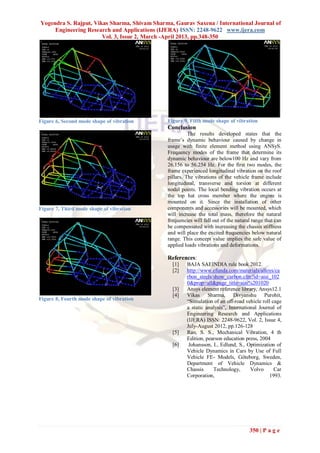 Yogendra S. Rajput, Vikas Sharma, Shivam Sharma, Gaurav Saxena / International Journal of
     Engineering Research and Applications (IJERA) ISSN: 2248-9622 www.ijera.com
                       Vol. 3, Issue 2, March -April 2013, pp.348-350




Figure 6, Second mode shape of vibration       Figure 9, Fifth mode shape of vibration
                                               Conclusion
                                                         The results developed states that the
                                               frame’s dynamic behaviour caused by change in
                                               usage with finite element method using ANSyS.
                                               Frequency modes of the frame that determine its
                                               dynamic behaviour are below100 Hz and vary from
                                               26.156 to 56.254 Hz. For the first two modes, the
                                               frame experienced longitudinal vibration on the roof
                                               pillars. The vibrations of the vehicle frame include
                                               longitudinal, transverse and torsion at different
                                               nodal points. The local bending vibration occurs at
                                               the top hat cross member where the engine is
                                               mounted on it. Since the installation of other
Figure 7, Third mode shape of vibration        components and accessories will be mounted, which
                                               will increase the total mass, therefore the natural
                                               frequencies will fall out of the natural range that can
                                               be compensated with increasing the chassis stiffness
                                               and will place the excited frequencies below natural
                                               range. This concept value implies the safe value of
                                               applied loads vibrations and deformations.

                                               References:
                                                 [1]    BAJA SAEINDIA rule book 2012.
                                                 [2]    http://www.efunda.com/materials/alloys/ca
                                                        rbon_steels/show_carbon.cfm?id=aisi_102
                                                        0&prop=all&page_title=aisi%201020
                                                 [3]    Ansys element reference library, Ansys12.1
                                                 [4]    Vikas Sharma, Divyanshu Purohit,
Figure 8, Fourth mode shape of vibration                “Simulation of an off-road vehicle roll cage
                                                        a static analysis”, International Journal of
                                                        Engineering Research and Applications
                                                        (IJERA) ISSN: 2248-9622, Vol. 2, Issue 4,
                                                        July-August 2012, pp.126-128
                                                 [5]    Rao, S. S., Mechanical Vibration, 4 th
                                                        Edition, pearson education press, 2004
                                                 [6]     Johansson, I., Edlund, S., Optimization of
                                                        Vehicle Dynamics in Cars by Use of Full
                                                        Vehicle FE- Models, Göteborg, Sweden,
                                                        Department of Vehicle Dynamics &
                                                        Chassis     Technology,       Volvo      Car
                                                        Corporation,                           1993.




                                                                                      350 | P a g e
 
