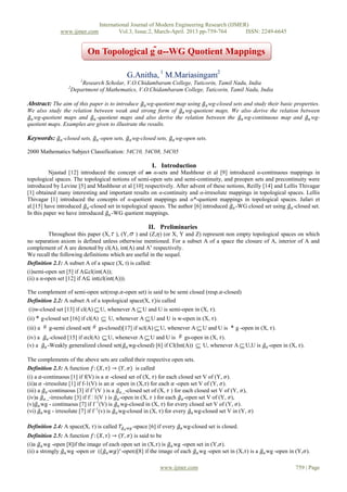 International Journal of Modern Engineering Research (IJMER)
               www.ijmer.com                 Vol.3, Issue.2, March-April. 2013 pp-759-764      ISSN: 2249-6645


                               On Topological g ̃α--WG Quotient Mappings

                                                G.Anitha, 1 M.Mariasingam2
                           1
                           Research Scholar, V.O.Chidambaram College, Tuticorin, Tamil Nadu, India
                   2
                       Department of Mathematics, V.O.Chidambaram College, Tuticorin, Tamil Nadu, India

Abstract: The aim of this paper is to introduce 𝑔 𝛼 wg-quotient map using 𝑔 𝛼 wg-closed sets and study their basic properties.
We also study the relation between weak and strong form of 𝑔 𝛼 wg-quotient maps. We also derive the relation between
 𝑔 𝛼 wg-quotient maps and 𝑔 𝛼 -quotient maps and also derive the relation between the 𝑔 𝛼 wg-continuous map and 𝑔 𝛼 wg-
quotient maps. Examples are given to illustrate the results.

Keywords: 𝑔 𝛼 -closed sets, 𝑔 𝛼 -open sets, 𝑔 𝛼 wg-closed sets, 𝑔 𝛼 wg-open sets.

2000 Mathematics Subject Classification: 54C10, 54C08, 54C05

                                                             I. Introduction
          Njastad [12] introduced the concept of an α-sets and Mashhour et al [9] introduced α-continuous mappings in
topological spaces. The topological notions of semi-open sets and semi-continuity, and preopen sets and precontinuity were
introduced by Levine [5] and Mashhour et al [10] respectively. After advent of these notions, Reilly [14] and Lellis Thivagar
[1] obtained many interesting and important results on α-continuity and α-irresolute mappings in topological spaces. Lellis
Thivagar [1] introduced the concepts of α-quotient mappings and α*-quotient mappings in topological spaces. Jafari et
al.[15] have introduced 𝑔 𝛼 -closed set in topological spaces. The author [6] introduced 𝑔 𝛼 -WG closed set using 𝑔 𝛼 -closed set.
In this paper we have introduced 𝑔 𝛼 -WG quotient mappings.

                                                            II. Preliminaries
          Throughout this paper (X,  ), (Y,  ) and (Z,𝜂) (or X, Y and Z) represent non empty topological spaces on which
no separation axiom is defined unless otherwise mentioned. For a subset A of a space the closure of A, interior of A and
complement of A are denoted by cl(A), int(A) and Ac respectively.
We recall the following definitions which are useful in the sequel.
Definition 2.1: A subset A of a space (X, t) is called:
(i)semi-open set [5] if A⊆cl(int(A));
(ii) a α-open set [12] if A⊆ int(cl(int(A))).

The complement of semi-open set(resp.𝛼-open set) is said to be semi closed (resp.𝛼-closed)
Definition 2.2: A subset A of a topological space(X, 𝜏)is called
(i)w-closed set [13] if cl(A)  U, whenever A  U and U is semi-open in (X, 𝜏).
(ii)  g-closed set [16] if cl(A)    U, whenever A  U and U is w-open in (X, 𝜏).
(iii) a # g-semi closed set( # gs-closed)[17] if scl(A)  U, whenever A  U and U is  g -open in (X, 𝜏).
(iv) a 𝑔 𝛼 -closed [15] if 𝛼cl(A)  U, whenever A  U and U is # gs-open in (X, 𝜏).
(v) a 𝑔 𝛼 -Weakly generalized closed set(𝑔 𝛼 wg-closed) [6] if Cl(Int(A))         U, whenever A  U,U is 𝑔 𝛼 -open in (X, 𝜏).
The complements of the above sets are called their respective open sets.
Definition 2.3: A function 𝑓: 𝑋, 𝜏 → (𝑌, 𝜎) is called
(i) a 𝛼-continuous [1] if f(V) is a 𝛼 -closed set of (X, 𝜏) for each closed set V of (Y, 𝜎).
(ii)a 𝛼 -irresolute [1] if f-1(V) is an 𝛼 -open in (X,𝜏) for each 𝛼 -open set V of (Y, 𝜎).
(iii) a 𝑔 𝛼 -continuous [3] if f-1(V ) is a 𝑔 𝛼 _-closed set of (X, 𝜏 ) for each closed set V of (Y, 𝜎),
(iv)a 𝑔 𝛼 _-irresolute [3] if f� 1(V ) is 𝑔 𝛼 -open in (X, 𝜏 ) for each 𝑔 𝛼 -open set V of (Y, 𝜎),
(v)𝑔 𝛼 wg - continuous [7] if f -1(V) is 𝑔 𝛼 wg-closed in (X, 𝜏) for every closed set V of (Y, 𝜎).
(vi) 𝑔 𝛼 wg - irresolute [7] if f -1(v) is 𝑔 𝛼 wg-closed in (X, 𝜏) for every 𝑔 𝛼 wg-closed set V in (Y, 𝜎)

Definition 2.4: A space(X, 𝜏) is called 𝑇 𝑔 𝛼   𝑤𝑔 -space   [6] if every 𝑔 𝛼 wg-closed set is closed.
Definition 2.5: A function 𝑓: 𝑋, 𝜏 → (𝑌, 𝜎) is said to be
(i)a 𝑔 𝛼 wg -open [8]if the image of each open set in (X,𝜏) is 𝑔 𝛼 wg -open set in (Y,𝜎).
(ii) a strongly 𝑔 𝛼 wg -open or ((𝑔 𝛼 𝑤𝑔)∗ -open)[8] if the image of each 𝑔 𝛼 wg -open set in (X,𝜏) is a 𝑔 𝛼 wg -open in (Y,𝜎).

                                                                 www.ijmer.com                                            759 | Page
 