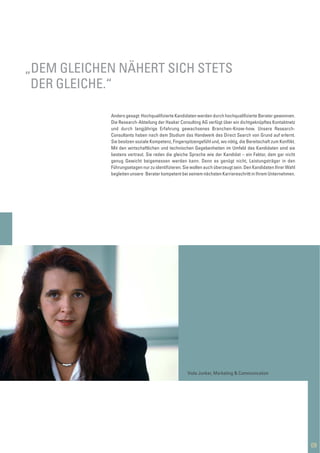 Anders gesagt: Hochqualiﬁzierte Kandidaten werden durch hochqualiﬁzierte Berater gewonnen.
Die Research-Abteilung der Haaker Consulting AG verfügt über ein dichtgeknüpftes Kontaktnetz
und durch langjährige Erfahrung gewachsenes Branchen-Know-how. Unsere Research-
Consultants haben nach dem Studium das Handwerk des Direct Search von Grund auf erlernt.
Sie besitzen soziale Kompetenz, Fingerspitzengefühl und, wo nötig, die Bereitschaft zum Konﬂikt.
Mit den wirtschaftlichen und technischen Gegebenheiten im Umfeld des Kandidaten sind sie
bestens vertraut. Sie reden die gleiche Sprache wie der Kandidat – ein Faktor, dem gar nicht
genug Gewicht beigemessen werden kann. Denn es genügt nicht, Leistungsträger in den
Führungsetagen nur zu identiﬁzieren. Sie wollen auch überzeugt sein. Den Kandidaten Ihrer Wahl
begleiten unsere Berater kompetent bei seinem nächsten Karriereschritt in Ihrem Unternehmen.
09
„DEM GLEICHEN NÄHERT SICH STETS
DER GLEICHE.“
Viola Junker, Marketing & Communication
 