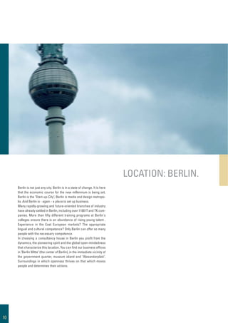 Berlin is not just any city. Berlin is in a state of change. It is here
that the economic course for the new millennium is being set.
Berlin is the "Start-up-City", Berlin is media and design metropo-
lis. And Berlin is - again - a place to set up business.
Many rapidly-growing and future-oriented branches of industry
have already settled in Berlin, including over 1100 IT and TK com-
panies. More than ﬁfty different training programs at Berlin's
colleges ensure there is an abundance of rising young talent .
Experience in the East European markets? The appropriate
lingual and cultural competence? Only Berlin can offer so many
people with the necessary competence.
In choosing a consultancy house in Berlin you proﬁt from the
dynamics, the pioneering spirit and the global open-mindedness
that characterize this location. You can ﬁnd our business ofﬁces
in "Berlin Mitte" (the center of Berlin), in the immediate vicinity of
the government quarter, museum island and "Alexanderplatz".
Surroundings in which openness thrives on that which moves
people and determines their actions.
LOCATION: BERLIN.
10
 