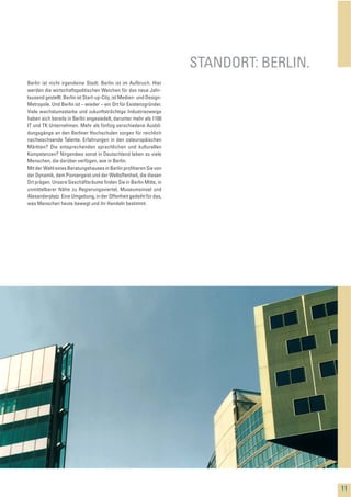 Berlin ist nicht irgendeine Stadt. Berlin ist im Aufbruch. Hier
werden die wirtschaftspolitischen Weichen für das neue Jahr-
tausend gestellt. Berlin ist Start-up-City, ist Medien- und Design-
Metropole. Und Berlin ist – wieder – ein Ort für Existenzgründer.
Viele wachstumsstarke und zukunftsträchtige Industriezweige
haben sich bereits in Berlin angesiedelt, darunter mehr als 1100
IT und TK Unternehmen. Mehr als fünfzig verschiedene Ausbil-
dungsgänge an den Berliner Hochschulen sorgen für reichlich
nachwachsende Talente. Erfahrungen in den osteuropäischen
Märkten? Die entsprechenden sprachlichen und kulturellen
Kompetenzen? Nirgendwo sonst in Deutschland leben so viele
Menschen, die darüber verfügen, wie in Berlin.
Mit der Wahl eines Beratungshauses in Berlin proﬁtieren Sie von
der Dynamik, dem Pioniergeist und der Weltoffenheit, die diesen
Ort prägen. Unsere Geschäftsräume ﬁnden Sie in Berlin Mitte, in
unmittelbarer Nähe zu Regierungsviertel, Museumsinsel und
Alexanderplatz. Eine Umgebung, in der Offenheit gedeiht für das,
was Menschen heute bewegt und ihr Handeln bestimmt.
STANDORT: BERLIN.
11
 