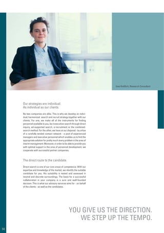 No two companies are alike. This is why we develop an indivi-
dual, harmonized search and recruit strategy together with our
clients. For one, we make all of the instruments for ﬁnding
personnel available to you, be it executive-search through direct
inquiry, ad-supported search, e-recruitment or the combined-
search method. For the other, we have at our disposal - by virtue
of a carefully tended contact network - a pool of experienced
managers and executive personnel which enables us to ﬁnd the
appropriate solution for pretty much every problem in the area of
interim management. Moreover, in order to be able to provide you
with optimal support in the area of personnel development, we
cooperate with successful partner companies.
Direct search is one of our core areas of competence. With our
expertise and knowledge of the market, we identify the suitable
candidate for you. His suitability is tested and assessed in
neutral and discrete surroundings. The basis for a successful
collaboration in your company is a sure and well-founded
decision. This is what our advisory services aims for - on behalf
of the clients - as well as the candidates.
YOU GIVE US THE DIRECTION.
WE STEP UP THE TEMPO.
Our strategies are individual.
As individual as our clients.
The direct route to the candidate.
Ines Kießlich, Research Consultant
14
 