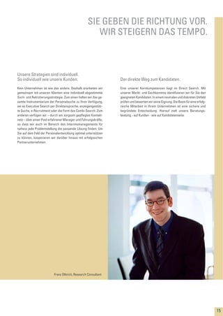 Kein Unternehmen ist wie das andere. Deshalb erarbeiten wir
gemeinsam mit unseren Klienten eine individuell abgestimmte
Such- und Rekrutierungsstrategie. Zum einen halten wir das ge-
samte Instrumentarium der Personalsuche zu Ihrer Verfügung,
sei es Executive Search per Direktansprache, anzeigengestütz-
te Suche, e-Recruitment oder die Form des Combi-Search. Zum
anderen verfügen wir – durch ein sorgsam gepﬂegtes Kontakt-
netz – über einen Pool erfahrener Manager und Führungskräfte,
so dass wir auch im Bereich des Interimsmanagements für
nahezu jede Problemstellung die passende Lösung ﬁnden. Um
Sie auf dem Feld der Personalentwicklung optimal unterstützen
zu können, kooperieren wir darüber hinaus mit erfolgreichen
Partnerunternehmen.
SIE GEBEN DIE RICHTUNG VOR.
WIR STEIGERN DAS TEMPO.
Unsere Strategien sind individuell.
So individuell wie unsere Kunden.
Eine unserer Kernkompetenzen liegt im Direct Search. Mit
unserer Markt- und Sachkenntnis identiﬁzieren wir für Sie den
geeigneten Kandidaten. In einem neutralen und diskreten Umfeld
prüfen und bewerten wir seine Eignung. Die Basis für eine erfolg-
reiche Mitarbeit in Ihrem Unternehmen ist eine sichere und
begründete Entscheidung. Hierauf zielt unsere Beratungs-
leistung - auf Kunden - wie auf Kandidatenseite.
Der direkte Weg zum Kandidaten.
15
Franz Olbrich, Research Consultant
 