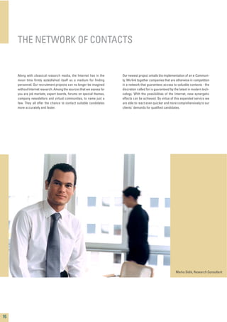 Along with classical research media, the Internet has in the
mean time ﬁrmly established itself as a medium for ﬁnding
personnel. Our recruitment projects can no longer be imagined
without Internet research. Among the sources that we assess for
you are job markets, expert boards, forums on special themes,
company newsletters and virtual communities, to name just a
few. They all offer the chance to contact suitable candidates
more accurately and faster.
Our newest project entails the implementation of an e-Communi-
ty. We link together companies that are otherwise in competition
in a network that guarantees access to valuable contacts - the
discretion called for is guaranteed by the latest in modern tech-
nology. With the possibilities of the Internet, new synergetic
effects can be achieved. By virtue of this expanded service we
are able to react even quicker and more comprehensively to our
clients' demands for qualiﬁed candidates.
THE NETWORK OF CONTACTS
16
Marko Sidik, Research Consultant
 