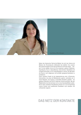 Neben den klassischen Recherche-Medien hat sich das Internet als
Medium der Personalsuche mittlerweile fest etabliert. Aus unseren
Recruitment-Projekten ist der Internet-Research nicht mehr wegzu- den-
ken. Zu den Quellen, die wir für Sie auswerten, gehören Jobbörsen,
Expertboards, Foren zu Spezialthemen, Unternehmens-Newsletters und
virtuelle Communities, um nur einige Beispiele zu nennen. Sie alle bieten
die Chance, noch zielgenauer und schneller geeignete Kandidaten zu
kontaktieren.
Unser neuestes Projekt ist die Implementierung einer e-Community.
Unternehmen, die sonst als Wettbewerber agieren, verknüpfen wir in
einem Netzwerk, das Zugang zu wertvollen Kontakten gewährt – die
gebotene Diskretion wird durch modernste Technik garantiert. Mit den
Möglichkeiten des Internet lassen sich so neue Synergieeffekte erzielen.
Durch diese erweiterte Dienstleistung können wir auf die Nachfrage
unserer Kunden nach qualiﬁzierten Kandidaten noch zeitnäher und
umfassender reagieren.
DAS NETZ DER KONTAKTE
17
Anja Makau, Ofﬁce Manager
 