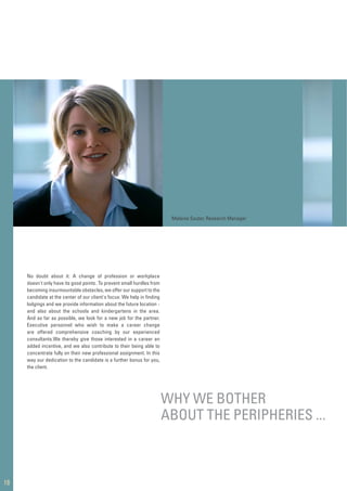 No doubt about it: A change of profession or workplace
doesn't only have its good points. To prevent small hurdles from
becoming insurmountable obstacles, we offer our support to the
candidate at the center of our client's focus: We help in ﬁnding
lodgings and we provide information about the future location -
and also about the schools and kindergartens in the area.
And as far as possible, we look for a new job for the partner.
Executive personnel who wish to make a career change
are offered comprehensive coaching by our experienced
consultants.We thereby give those interested in a career an
added incentive, and we also contribute to their being able to
concentrate fully on their new professional assignment. In this
way our dedication to the candidate is a further bonus for you,
the client.
18
WHY WE BOTHER
ABOUT THE PERIPHERIES ...
Melanie Sauter, Research Manager
 