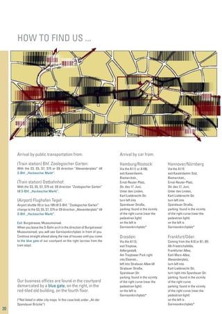 HOW TO FIND US ...
20
Arrival by public transportation from:
(Train station) Bhf. Zoologischer Garten:
With the S3, S5, S7, S75 or S9 direction “Alexanderplatz” till
S-Bhf. „Hackescher Markt“.
(Train station) Ostbahnhof:
With the S3, S5, S7, S75 od. S9 direction “Zoologischer Garten”
till S-Bhf. „Hackescher Markt“.
(Airport) Flughafen Tegel:
Airport shuttle X9 or bus 109 till S-Bhf. “Zoologischer Garten”
change to the S3, S5, S7, S75 or S9 direction „Alexanderplatz“ till
S-Bhf. „Hackescher Markt“.
Exit: Burgstrasse, Museumsinsel.
When you leave the S-Bahn arch in the direction of Burgstrasse/
Museumsinsel, you will see Garnisonkirchplatz in front of you.
Continue straight ahead along the row of houses until you come
to the blue gate of our courtyard on the right (across from the
tram stop).
Our business ofﬁces are found in the courtyard
demarcated by a blue gate, on the right, in the
red-tiled old building, on the fourth ﬂoor.
(*Not listed in older city maps. In this case look under „An der
Spandauer Brücke“)
Arrival by car from:
Hamburg/Rostock:
Via the A111 or A100,
exit Kaiserdamm,
Bismarckstr.,
Ernst-Reuter-Platz,
Str. des 17. Juni,
Unter den Linden,
Karl-Liebknecht-Str.
turn left into
Spandauer Straße,
parking: found in the vicinity
of the right curve (near the
pedestrian light)
on the left is
Garnisonkirchplatz*
Hannover/Nürnberg
Via the A115
exit Kaiserdamm-Süd,
Bismarckstr.,
Ernst-Reuter-Platz,
Str. des 17. Juni,
Unter den Linden,
Karl-Liebknecht-Str.
turn left into
Spandauer Straße,
parking: found in the vicinity
of the right curve (near the
pedestrian light)
on the left is
Garnisonkirchplatz*
Dresden:
Via the A113,
exit Treptow,
Adlergestell,
Am Treptower Park right
into Elsenstr.,
left into Stralauer Allee till
Stralauer Straße,
Spandauer Str.
parking: found in the vicinity
of the right curve (near the
pedestrian light)
on the left is
Garnisonkirchplatz*
Frankfurt/Oder:
Coming from the A10 or B1, B5
Alt-Friedrichsfelde,
Frankfurter Allee,
Karl-Marx-Allee,
Alexanderplatz,
turn left into
Karl-Liebknecht-Str,
turn right into Spandauer Str.
parking: found in the vicinity
of the right curve
parking: found in the vicinity
of the right curve (near the
pedestrian light)
on the left is
Garnisonkirchplatz*
 