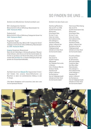 SO FINDEN SIE UNS ...
21
Anfahrt mit öffentlichen Verkehrsmitteln von:
Bhf. Zoologischer Garten:
Mit der S3, S5, S7, S75 od. S9 Richtung "Alexanderplatz" bis
S-Bhf. "Hackescher Markt".
Ostbahnhof:
Mit der S3, S5, S7, S75 od. S9 Richtung "Zoologischer Garten" bis
S-Bhf. "Hackescher Markt".
Flughafen Tegel:
Flughafenshuttle X9 od. Bus 109 bis S-Bhf. "Zoologischer Garten"
umsteigen in die S3, S5, S7, S75 od. S9 Richtung "Alexanderplatz"
bis S-Bhf. "Hackescher Markt".
Ausgang: Burgstrasse, Museumsinsel.
Wenn Sie die S-Bahnbögen in Richtung Burgstrasse / Museum-
sinsel verlassen, sehen Sie vor sich den Garnisonkirchplatz. Ge-
hen Sie nun geradeaus, der Häuserzeile entlang, bis Sie auf der
rechten Seite das blaue Tor zu unserem Hofeingang ﬁnden (ge-
genüber der Strassenbahnhaltestelle).
Anfahrt mit dem Auto von:
Hamburg/Rostock:
Über die A111 od. A100,
Ausfahrt Kaiserdamm,
Bismarckstr.,
Ernst-Reuter-Platz,
Str. des 17. Juni,
Unter den Linden,
Karl-Liebknecht-Str.,
links abbiegen in
Spandauer Straße,
parken: im Bereich der
Rechtskurve (bei der
Fußgängerampel)
beﬁndet sich linker Hand
der Garnisonkirchplatz
Dresden:
Über die A113,
Ausfahrt Treptow,
Adlergestell,
Am Treptower Park rechts
in Elsenstr.,
links in Stralauer Allee bis
Stralauer Straße,
Spandauer Str.
parken: im Bereich
der Rechtskurve
(bei der Fußgängerampel)
beﬁndet sich linker Hand
der Garnisonkirchplatz*
Hannover/Nürnberg:
Über die A115,
Ausfahrt Kaiserdamm-Süd,
Bismarckstr.,
Ernst-Reuter-Platz,
Str. des 17. Juni,
Unter den Linden,
Karl-Liebknecht-Str.,
links abbiegen in
Spandauer Straße,
parken: im Bereich der
Rechtskurve (bei der
Fußgängerampel)
beﬁndet sich linker Hand
der Garnisonkirchplatz
Auf dem durch ein blaues Tor begrenzten Innen-
hof ﬁnden Sie unsere Geschäftsräume zur
Rechten in dem rot verklinkerten Altbau in der
4. Etage.
(*Auf älteren Stadtplänen nicht verzeichnet; siehe dann unter
"An der Spandauer Brücke")
Frankfurt/Oder:
Von der A10 od.
B1, B5 kommend,
Alt-Friedrichsfelde,
Frankfurter Allee,
Karl-Marx-Allee,
Alexanderplatz,
links abbiegen in
Karl-Liebknecht-Str,
rechts abbiegen in
Spandauer Str.
parken: im Bereich
der Rechtskurve
(bei der Fußgängerampel)
beﬁndet sich linker Hand
der Garnisonkirchplatz*
 