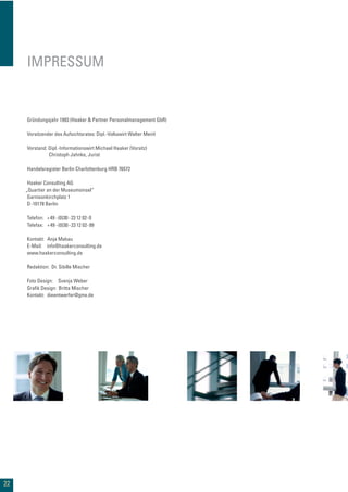 22
IMPRESSUM
Gründungsjahr 1993 (Haaker & Partner Personalmanagement GbR)
Vorsitzender des Aufsichtsrates: Dipl.-Volkswirt Walter Meinl
Vorstand: Dipl.-Informationswirt Michael Haaker (Vorsitz)
Christoph Jahnke, Jurist
Handelsregister Berlin Charlottenburg HRB 76572
Haaker Consulting AG
Garnisonkirchplatz 1
D-10178 Berlin
Telefon: +49 -(0)30-23 12 02-0
Telefax: +49 -(0)30-23 12 02-99
Kontakt: Anja Makau
E-Mail: info@haakerconsulting.de
www.haakerconsulting.de
Redaktion: Dr. Sibille Mischer
Foto Design: Svenja Weber
Graﬁk Design: Britta Mischer
Kontakt: dieentwerfer@gmx.de
„Quartier an der Museumsinsel“
 