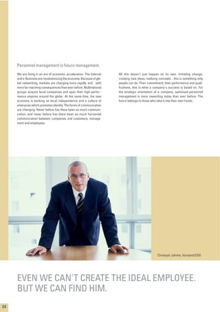 We are living in an era of economic acceleration. The Internet
and e-Business are revolutionizing the economy.Because of glo-
bal networking, markets are changing more rapidly and with
more far-reaching consequences than ever before. Multinational
groups acquire local companies and span their high-perfor -
mance empires around the globe. At the same time, the new
economy is banking on local independence and a culture of
enterprise which promotes identity.The forms of communication
are changing. Never before has there been so much communi-
cation, and never before has there been so much horizontal
communication between companies and customers, manage-
ment and employees.
All this doesn't just happen on its own. Initiating change,
creating new ideas, realizing concepts - this is something only
people can do. Their commitment, their performance and quali-
ﬁcations, this is what a company's success is based on. For
the strategic orientation of a company, optimised personnel
management is more rewarding today than ever before: The
future belongs to those who take it into their own hands.
04
EVEN WE CAN'T CREATE THE IDEAL EMPLOYEE.
BUT WE CAN FIND HIM.
Personnel management is future management.
Christoph Jahnke, Vorstand/COO
 