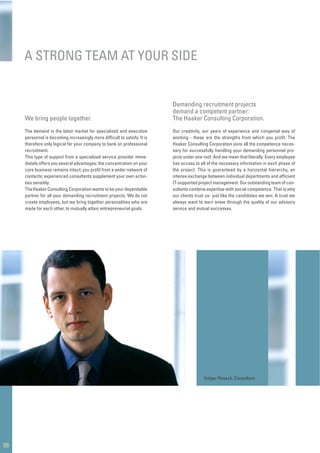 Our creativity, our years of experience and congenial way of
working - these are the strengths from which you proﬁt. The
Haaker Consulting Corporation joins all the competence neces-
sary for successfully handling your demanding personnel pro-
jects under one roof. And we mean that literally: Every employee
has access to all of the necessary information in each phase of
the project. This is guaranteed by a horizontal hierarchy, an
intense exchange between individual departments and efﬁcient
IT-supported project management. Our outstanding team of con-
sultants combine expertise with social competence. That is why
our clients trust us- just like the candidates we win. A trust we
always want to earn anew through the quality of our advisory
service and mutual successes.
A STRONG TEAM AT YOUR SIDE
06
Demanding recruitment projects
demand a competent partner:
The Haaker Consulting Corporation.
Holger Resack, Consultant
The demand in the labor market for specialized and executive
personnel is becoming increasingly more difﬁcult to satisfy. It is
therefore only logical for your company to bank on professional
recruitment.
This type of support from a specialized service provider imme-
diately offers you several advantages: the concentration on your
core business remains intact; you proﬁt from a wider network of
contacts; experienced consultants supplement your own activi-
ties sensibly.
TheHaaker Consulting Corporation wants to be your dependable
partner for all your demanding recruitment projects. We do not
create employees, but we bring together personalities who are
made for each other, to mutually attain entrepreneurial goals.
We bring people together.
 