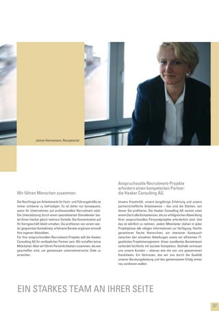 Unsere Kreativität, unsere langjährige Erfahrung und unsere
partnerschaftliche Arbeitsweise – das sind die Stärken, von
denen Sie proﬁtieren. Die Haaker Consulting AG vereint unter
einem Dach alle Kompetenzen, die zur erfolgreichen Abwicklung
Ihrer anspruchsvollen Personalprojekte erforderlich sind. Und
das ist wörtlich zu nehmen: Jedem Mitarbeiter stehen in jeder
Projektphase alle nötigen Informationen zur Verfügung. Hierfür
garantieren ﬂache Hierarchien, ein intensiver Austausch
zwischen den einzelnen Abteilungen sowie ein efﬁzientes IT-
gestütztes Projektmanagement. Unser exzellentes Beraterteam
verbindet fachliche mit sozialer Kompetenz. Deshalb vertrauen
uns unsere Kunden – ebenso wie die von uns gewonnenen
Kandidaten. Ein Vertrauen, das wir uns durch die Qualität
unserer Beratungsleistung und den gemeinsamen Erfolg immer
neu verdienen wollen.
07
Anspruchsvolle Recruitment-Projekte
erfordern einen kompetenten Partner:
die Haaker Consulting AG.
Janine Hennemann, Receptionist
EIN STARKES TEAM AN IHRER SEITE
Die Nachfrage am Arbeitsmarkt für Fach- und Führungskräfte ist
immer schwerer zu befriedigen. Es ist daher nur konsequent,
wenn Ihr Unternehmen auf professionelles Recruitment setzt.
Die Unterstützung durch einen spezialisierten Dienstleister bie-
tet Ihnen hierbei gleich mehrere Vorteile: Die Konzentration auf
Ihr Kerngeschäft bleibt erhalten; Sie proﬁtieren von einem wei-
ter gespannten Kontaktnetz; erfahrene Berater ergänzen sinnvoll
Ihre eigenen Aktivitäten.
Für Ihre anspruchsvollen Recruitment-Projekte will die Haaker
Consulting AG Ihr verlässlicher Partner sein. Wir schaffen keine
Mitarbeiter. Aber wir führen Persönlichkeiten zusammen, die wie
geschaffen sind, um gemeinsam unternehmerische Ziele zu
erreichen.
Wir führen Menschen zusammen.
 