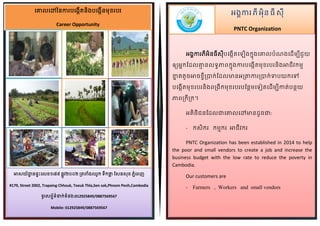 អង្គការភី អ៊ិនធី សី
PNTC Organization
គោលគៅននការបគង្កើតន៊ិង្បគង្កើនមខរបរ
Career Opportunity
អង្គការភីអ៊ិនធីសីបគង្កើតគ ើង្ក្នង្គោលបំណង្គ ើមបីជួយ
ឲ្យអនក្ដ លោា នលទ្ធភាពក្នង្ការបគង្កើតមខរបរន៊ិង្អាជីវក្មា
ខ្នន តតូចអាចខចីប្រាក្់ដ លមានអប្រាការប្រាក្់ទាបយក្គៅ
បគង្កើតមខរបរន៊ិង្ពប្រង្ីក្មខរបរបដនែមគទ្ៀតគ ើមបីកាត់បនែយ
ភាពប្រក្ីប្រក្។
អត៊ិថ៊ិជនដ លជាគោលគៅមាន ូចជា:
- ក្ស៊ិក្រ ក្មាក្រ អាជីវក្រ
PNTC Organization has been established in 2014 to help
the poor and small vendors to create a job and increase the
business budget with the low rate to reduce the poverty in
Cambodia.
Our customers are
- Farmers , Workers and small vendors
អាសយ័ដ្ឋា នផ្ទះគលខ១៧៩ ផ្លូវ២០០២ ប្រតពំង្ឈូក្ ទ្ឹក្ថ្លល ដសនសខ ភនំគពញ
#179, Street 2002, Trapaing Chhouk, Toeuk Thla,Sen sok,Phnom Penh,Cambodia
ទ្ូរសពទ័ទ្ំនាក្់ទ្ំនង្:012925849/0887569567
Mobile: 012925849/0887569567
 