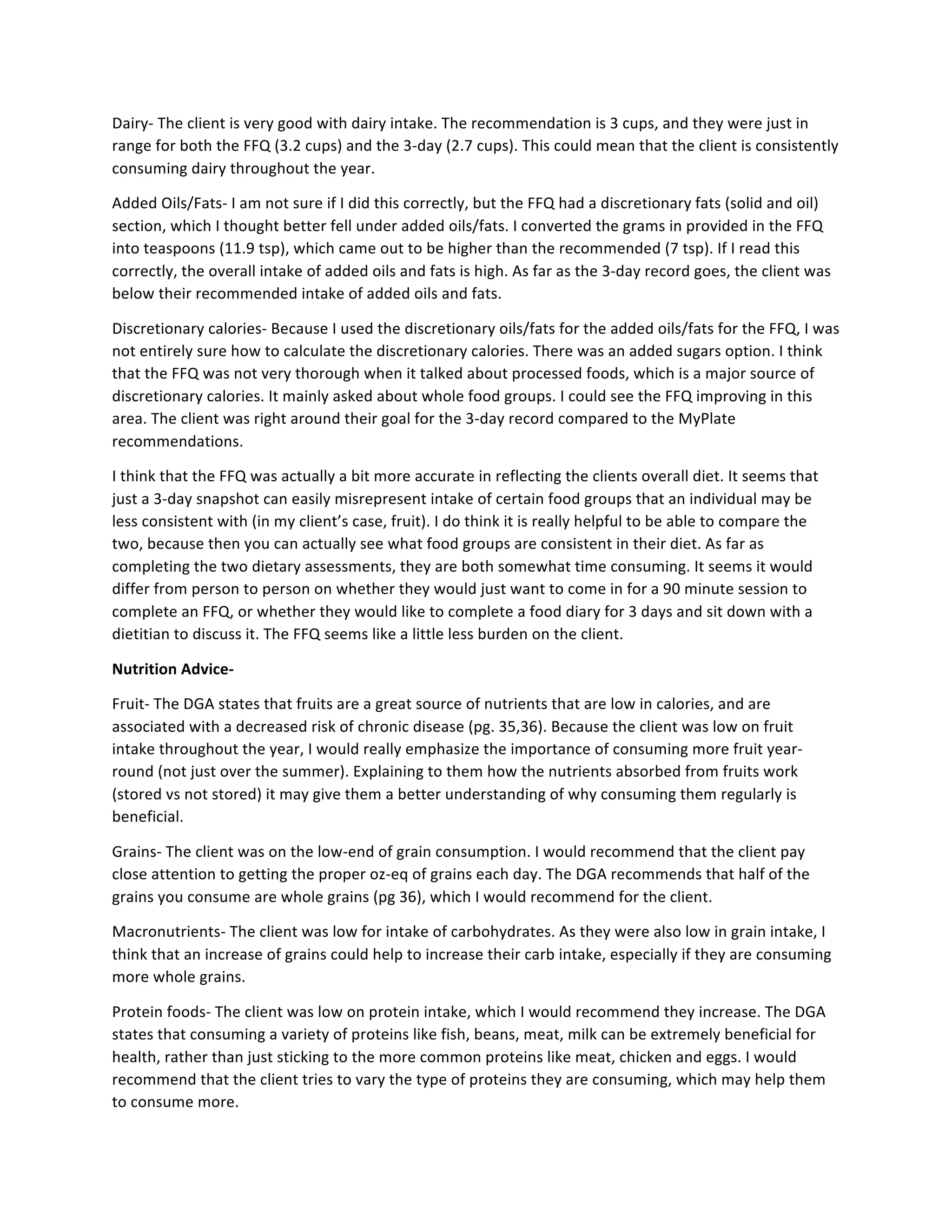 Dairy-­‐	
  The	
  client	
  is	
  very	
  good	
  with	
  dairy	
  intake.	
  The	
  recommendation	
  is	
  3	
  cups,	
  and	
  they	
  were	
  just	
  in	
  
range	
  for	
  both	
  the	
  FFQ	
  (3.2	
  cups)	
  and	
  the	
  3-­‐day	
  (2.7	
  cups).	
  This	
  could	
  mean	
  that	
  the	
  client	
  is	
  consistently	
  
consuming	
  dairy	
  throughout	
  the	
  year.	
  
Added	
  Oils/Fats-­‐	
  I	
  am	
  not	
  sure	
  if	
  I	
  did	
  this	
  correctly,	
  but	
  the	
  FFQ	
  had	
  a	
  discretionary	
  fats	
  (solid	
  and	
  oil)	
  
section,	
  which	
  I	
  thought	
  better	
  fell	
  under	
  added	
  oils/fats.	
  I	
  converted	
  the	
  grams	
  in	
  provided	
  in	
  the	
  FFQ	
  
into	
  teaspoons	
  (11.9	
  tsp),	
  which	
  came	
  out	
  to	
  be	
  higher	
  than	
  the	
  recommended	
  (7	
  tsp).	
  If	
  I	
  read	
  this	
  
correctly,	
  the	
  overall	
  intake	
  of	
  added	
  oils	
  and	
  fats	
  is	
  high.	
  As	
  far	
  as	
  the	
  3-­‐day	
  record	
  goes,	
  the	
  client	
  was	
  
below	
  their	
  recommended	
  intake	
  of	
  added	
  oils	
  and	
  fats.	
  
Discretionary	
  calories-­‐	
  Because	
  I	
  used	
  the	
  discretionary	
  oils/fats	
  for	
  the	
  added	
  oils/fats	
  for	
  the	
  FFQ,	
  I	
  was	
  
not	
  entirely	
  sure	
  how	
  to	
  calculate	
  the	
  discretionary	
  calories.	
  There	
  was	
  an	
  added	
  sugars	
  option.	
  I	
  think	
  
that	
  the	
  FFQ	
  was	
  not	
  very	
  thorough	
  when	
  it	
  talked	
  about	
  processed	
  foods,	
  which	
  is	
  a	
  major	
  source	
  of	
  
discretionary	
  calories.	
  It	
  mainly	
  asked	
  about	
  whole	
  food	
  groups.	
  I	
  could	
  see	
  the	
  FFQ	
  improving	
  in	
  this	
  
area.	
  The	
  client	
  was	
  right	
  around	
  their	
  goal	
  for	
  the	
  3-­‐day	
  record	
  compared	
  to	
  the	
  MyPlate	
  
recommendations.	
  
I	
  think	
  that	
  the	
  FFQ	
  was	
  actually	
  a	
  bit	
  more	
  accurate	
  in	
  reflecting	
  the	
  clients	
  overall	
  diet.	
  It	
  seems	
  that	
  
just	
  a	
  3-­‐day	
  snapshot	
  can	
  easily	
  misrepresent	
  intake	
  of	
  certain	
  food	
  groups	
  that	
  an	
  individual	
  may	
  be	
  
less	
  consistent	
  with	
  (in	
  my	
  client’s	
  case,	
  fruit).	
  I	
  do	
  think	
  it	
  is	
  really	
  helpful	
  to	
  be	
  able	
  to	
  compare	
  the	
  
two,	
  because	
  then	
  you	
  can	
  actually	
  see	
  what	
  food	
  groups	
  are	
  consistent	
  in	
  their	
  diet.	
  As	
  far	
  as	
  
completing	
  the	
  two	
  dietary	
  assessments,	
  they	
  are	
  both	
  somewhat	
  time	
  consuming.	
  It	
  seems	
  it	
  would	
  
differ	
  from	
  person	
  to	
  person	
  on	
  whether	
  they	
  would	
  just	
  want	
  to	
  come	
  in	
  for	
  a	
  90	
  minute	
  session	
  to	
  
complete	
  an	
  FFQ,	
  or	
  whether	
  they	
  would	
  like	
  to	
  complete	
  a	
  food	
  diary	
  for	
  3	
  days	
  and	
  sit	
  down	
  with	
  a	
  
dietitian	
  to	
  discuss	
  it.	
  The	
  FFQ	
  seems	
  like	
  a	
  little	
  less	
  burden	
  on	
  the	
  client.	
  
Nutrition	
  Advice-­‐	
  
Fruit-­‐	
  The	
  DGA	
  states	
  that	
  fruits	
  are	
  a	
  great	
  source	
  of	
  nutrients	
  that	
  are	
  low	
  in	
  calories,	
  and	
  are	
  
associated	
  with	
  a	
  decreased	
  risk	
  of	
  chronic	
  disease	
  (pg.	
  35,36).	
  Because	
  the	
  client	
  was	
  low	
  on	
  fruit	
  
intake	
  throughout	
  the	
  year,	
  I	
  would	
  really	
  emphasize	
  the	
  importance	
  of	
  consuming	
  more	
  fruit	
  year-­‐
round	
  (not	
  just	
  over	
  the	
  summer).	
  Explaining	
  to	
  them	
  how	
  the	
  nutrients	
  absorbed	
  from	
  fruits	
  work	
  
(stored	
  vs	
  not	
  stored)	
  it	
  may	
  give	
  them	
  a	
  better	
  understanding	
  of	
  why	
  consuming	
  them	
  regularly	
  is	
  
beneficial.	
  
Grains-­‐	
  The	
  client	
  was	
  on	
  the	
  low-­‐end	
  of	
  grain	
  consumption.	
  I	
  would	
  recommend	
  that	
  the	
  client	
  pay	
  
close	
  attention	
  to	
  getting	
  the	
  proper	
  oz-­‐eq	
  of	
  grains	
  each	
  day.	
  The	
  DGA	
  recommends	
  that	
  half	
  of	
  the	
  
grains	
  you	
  consume	
  are	
  whole	
  grains	
  (pg	
  36),	
  which	
  I	
  would	
  recommend	
  for	
  the	
  client.	
  
Macronutrients-­‐	
  The	
  client	
  was	
  low	
  for	
  intake	
  of	
  carbohydrates.	
  As	
  they	
  were	
  also	
  low	
  in	
  grain	
  intake,	
  I	
  
think	
  that	
  an	
  increase	
  of	
  grains	
  could	
  help	
  to	
  increase	
  their	
  carb	
  intake,	
  especially	
  if	
  they	
  are	
  consuming	
  
more	
  whole	
  grains.	
  
Protein	
  foods-­‐	
  The	
  client	
  was	
  low	
  on	
  protein	
  intake,	
  which	
  I	
  would	
  recommend	
  they	
  increase.	
  The	
  DGA	
  
states	
  that	
  consuming	
  a	
  variety	
  of	
  proteins	
  like	
  fish,	
  beans,	
  meat,	
  milk	
  can	
  be	
  extremely	
  beneficial	
  for	
  
health,	
  rather	
  than	
  just	
  sticking	
  to	
  the	
  more	
  common	
  proteins	
  like	
  meat,	
  chicken	
  and	
  eggs.	
  I	
  would	
  
recommend	
  that	
  the	
  client	
  tries	
  to	
  vary	
  the	
  type	
  of	
  proteins	
  they	
  are	
  consuming,	
  which	
  may	
  help	
  them	
  
to	
  consume	
  more.	
  	
  
 