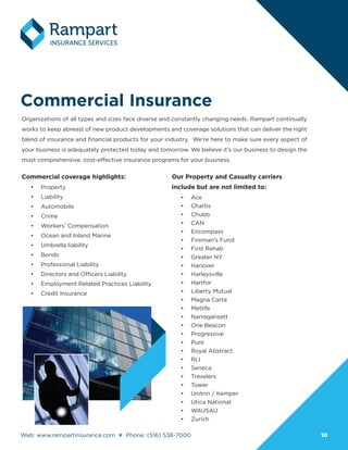 Web: www.rampartinsurance.com Phone: (516) 538-7000 1010
Commercial Insurance
Organizations of all types and sizes face diverse and constantly changing needs. Rampart continually
works to keep abreast of new product developments and coverage solutions that can deliver the right
blend of insurance and financial products for your industry. We’re here to make sure every aspect of
your business is adequately protected today and tomorrow. We believe it’s our business to design the
most comprehensive, cost-effective insurance programs for your business.
Commercial coverage highlights:
•	 Property
•	 Liability
•	 Automobile
•	 Crime
•	 Workers’ Compensation
•	 Ocean and Inland Marine
•	 Umbrella liability
•	 Bonds
•	 Professional Liability
•	 Directors and Officers Liability
•	 Employment Related Practices Liability
•	 Credit Insurance
Our Property and Casualty carriers
include but are not limited to:
•	 Ace
•	 Chartis
•	 Chubb
•	 CAN
•	 Encompass
•	 Fireman’s Fund
•	 First Rehab
•	 Greater NY
•	 Hanover
•	 Harleysville
•	 Hartfor
•	 Liberty Mutual
•	 Magna Carta
•	 Metlife
•	 Narragansett
•	 One Beacon
•	 Progressive
•	 Pure
•	 Royal Abstract
•	 RLI
•	 Seneca
•	 Travelers
•	 Tower
•	 Unitrin / Kemper
•	 Utica National
•	 WAUSAU
•	 Zurich
 