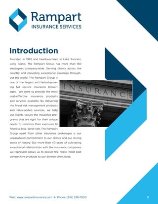 Web: www.rampartinsurance.com Phone: (516) 538-7000 2
Introduction
Founded in 1965 and headquartered in Lake Success,
Long Island, The Rampart Group has more than 160
employees company-wide. Serving clients across the
country and providing exceptional coverage through-
out the world, The Rampart Group is
one of the largest and fastest-grow-
ing full service insurance broker-
ages. We work to provide the most
cost-effective insurance products
and services available. By delivering
the finest risk management products
and value-added services, we help
our clients secure the insurance pro-
grams that are right for their unique
needs to minimize their exposure to
financial loss. What sets The Rampart
Group apart from other insurance brokerages is our
unparalleled commitment to our clients and our strong
sense of history. Our more than 40 years of cultivating
exceptional relationships with the insurance companies
we represent allows us to deliver the finest, most cost
competitive products to our diverse client base.
 