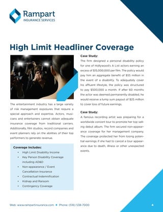 Web: www.rampartinsurance.com Phone: (516) 538-7000 44
High Limit Headliner Coverage
The entertainment industry has a large variety
of risk management exposures that require a
special approach and expertise. Actors, musi-
cians and entertainers cannot obtain adequate
insurance coverage from traditional carriers.
Additionally, film studios, record companies and
event planners rely on the abilities of their top
performers to generate revenue.
Case Study:
The firm designed a personal disability policy
for one of Hollywood’s A List actors earning an
excess of $15,000,000 per film. The policy would
pay him an aggregate benefit of $55 million in
the event of a disability. To adequately cover
his affluent lifestyle, the policy was structured
to pay $500,000 a month. If after 60 months
the actor was deemed permanently disabled, he
would receive a lump sum payout of $25 million
to cover loss of future earnings.
Case Study:
A famous recording artist was preparing for a
worldwide concert tour to promote her top sell-
ing debut album. The firm secured non-appear-
ance coverage for her management company.
The coverage protected her from losing poten-
tial earnings if she had to cancel a tour appear-
ance due to death, illness or other unexpected
events.
Coverage Includes:
•	 High Limit Disability Income
•	 Key Person Disability Coverage
including AD&D
•	 Non-appearance / Event
Cancellation Insurance
•	 Contractual Indemnification
•	 Kidnap and Ransom
•	 Contingency Coverage
 